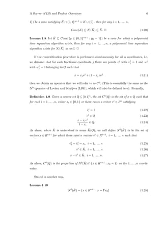 A Survey of Lift and Project Operators 6
1}) be a cone satisfying ¯K ∩ {0, 1}n+1 = K ∪ {0}, then for any i = 1, . . . , n,
Cone(K) ⊆ Ni( ¯K) ⊆ ¯K. 2 (1.20)
Lemma 1.8 Let ¯K ⊆ Cone({y ∈ {0, 1}n+1 : y0 = 1}) be a cone for which a polynomial
time separation algorithm exists, then for any i = 1, . . . , n, a polynomial time separation
algorithm exists for Ni( ¯K) as well. 2
If the convexiﬁcation procedure is performed simultaneously for all n coordinates, i.e.
we demand that for each fractional coordinate j there are points vj with vj
j = 1 and wj
with wj
j = 0 belonging to Q such that
x = xjvj
+ (1 − xj)wj
(1.21)
then we obtain an operator that we will refer to as C0. (This is essentially the same as the
N0 operator of Lov´asz and Schrijver [LS91], which will also be deﬁned here). Formally,
Deﬁnition 1.9 Given a convex set Q ⊆ [0, 1]n, the set C0(Q) is the set of x ∈ Q such that
for each i = 1, . . . , n, either xi ∈ {0, 1} or there exists a vector vi ∈ Rn satisfying
vi
i = 1 (1.22)
vi
∈ Q (1.23)
x − xivi
1 − xi
∈ Q. (1.24)
As above, where ¯K is understood to mean ¯K(Q), we will deﬁne N0( ¯K) to be the set of
vectors x ∈ Rn+1 for which there exist n vectors ˆvi ∈ Rn+1, i = 1, . . . , n such that
ˆvi
0 = ˆvi
i = xi, i = 1, . . . , n (1.25)
ˆvi
∈ ¯K, i = 1, . . . , n (1.26)
x − ˆvi
∈ ¯K, i = 1, . . . , n. (1.27)
As above, C0(Q) is the projection of N0( ¯K) ∩ {x ∈ Rn+1 : x0 = 1} on the 1, . . . , n coordi-
nates.
Stated in another way,
Lemma 1.10
N0
( ¯K) = {x ∈ Rn+1
: x = Y e0} (1.28)
 
