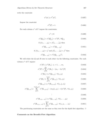 Algorithms Driven by Set Theoretic Structure 267
write the constraint
xv
[w] ≥ xv
[w ]. (5.637)
Impose the constraint
xP
[P] = 1. (5.638)
For each column xv of U impose the constraints:
xv
≥ 0 (5.639)
xv
[Q{·}] + xv
[Qc
{·}] = xv
[P], ∀Q{·} (5.640)
if f(i1, . . . , jh) = f(¯i1, . . . , ¯jh) then
xv
[Qi1,...,jh
] = xv
[Q¯i1,...,¯jh
] (5.641)
if f(i1, . . . , jh) = j and f(¯i1, . . . , ¯jh) = j then
xv
[Qi1,...,jh
] = xv
[(Q¯i1,...,¯jh
)c
]. (5.642)
We will relate the Q and R rows to each other via the following constraints. For each
column xv of U impose:
xv
[P] ≤ xv
[Ri1 ], i1 = 1, . . . , m1 (5.643)
xv
[P] ≥
m1
i1=1
xv
[Ri1 ] − (m1 − 1)xv
[P] (5.644)
xv
[Ri1 ] ≥ xv
[Qi1,j1 ], ∀(i1, j1) (5.645)
xv
[Ri1 ] ≤
t1(i1)
j1=1
xv
[Qi1,j1 ], ∀(i1, j1) (5.646)
xv
[Qi1,j1 ] ≤ xv
[Ri1,j1,i2 ], ∀(i1, j1, i2) (5.647)
xv
[Qi1,j1 ] ≥
m2(i1,j1)
i2=1
xv
[Ri1,j1,i2 ] − (m2(i1, j1) − 1)xv
[P], ∀(i1, j1) (5.648)
... (5.649)
xv
[Ri1,j1,...,ih
] ≥ xv
[Qi1,...,jh
], ∀(i1, . . . , jh) (5.650)
xv
[Ri1,j1,...,ih
] ≤
th(·)
jh=1
xv
[Qi1,...,jh
], ∀(i1, j1, . . . , ih) (5.651)
The partitioning constraints are the same as they were for the depth ﬁrst algorithm. 2
Comments on the Breadth First Algorithm:
 