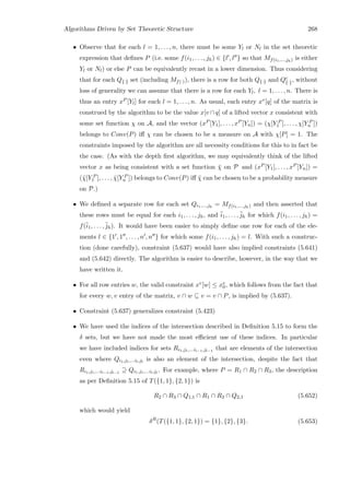 Algorithms Driven by Set Theoretic Structure 268
• Observe that for each l = 1, . . . , n, there must be some Yl or Nl in the set theoretic
expression that deﬁnes P (i.e. some f(i1, . . . , jh) ∈ {l , l } so that Mf(i1,...,jh) is either
Yl or Nl) or else P can be equivalently recast in a lower dimension. Thus considering
that for each Q{·} set (including Mf(·)), there is a row for both Q{·} and Qc
{·}, without
loss of generality we can assume that there is a row for each Yl, l = 1, . . . , n. There is
thus an entry xP [Yl] for each l = 1, . . . , n. As usual, each entry xv[q] of the matrix is
construed by the algorithm to be the value x[v ∩ q] of a lifted vector x consistent with
some set function χ on A, and the vector (xP [Y1], . . . , xP [Yn]) = (χ[Y P
1 ], . . . , χ[Y P
n ])
belongs to Conv(P) iﬀ χ can be chosen to be a measure on A with χ[P] = 1. The
constraints imposed by the algorithm are all necessity conditions for this to in fact be
the case. (As with the depth ﬁrst algorithm, we may equivalently think of the lifted
vector x as being consistent with a set function ¯χ on P and (xP [Y1], . . . , xP [Yn]) =
(¯χ[Y P
1 ], . . . , ¯χ[Y P
n ]) belongs to Conv(P) iﬀ ¯χ can be chosen to be a probability measure
on P.)
• We deﬁned a separate row for each set Qi1,...,jh
= Mf(i1,...,jh) and then asserted that
these rows must be equal for each i1, . . . , jh, and ¯i1, . . . , ¯jh for which f(i1, . . . , jh) =
f(¯i1, . . . , ¯jh). It would have been easier to simply deﬁne one row for each of the ele-
ments l ∈ {1 , 1 , . . . , n , n } for which some f(i1, . . . , jh) = l. With such a construc-
tion (done carefully), constraint (5.637) would have also implied constraints (5.641)
and (5.642) directly. The algorithm is easier to describe, however, in the way that we
have written it.
• For all row entries w, the valid constraint xv[w] ≤ xv
0, which follows from the fact that
for every w, v entry of the matrix, v ∩ w ⊆ v = v ∩ P, is implied by (5.637).
• Constraint (5.637) generalizes constraint (5.423)
• We have used the indices of the intersection described in Deﬁnition 5.15 to form the
δ sets, but we have not made the most eﬃcient use of these indices. In particular
we have included indices for sets Ri1,j1,...il−1,jl−1
that are elements of the intersection
even where Qi1,j1,...il,jl
is also an element of the intersection, despite the fact that
Ri1,j1,...il−1,jl−1
⊇ Qi1,j1,...il,jl
. For example, where P = R1 ∩ R2 ∩ R3, the description
as per Deﬁnition 5.15 of T({1, 1}, {2, 1}) is
R2 ∩ R3 ∩ Q1,1 ∩ R1 ∩ R3 ∩ Q2,1 (5.652)
which would yield
δR
(T({1, 1}, {2, 1}) = {1}, {2}, {3}. (5.653)
 