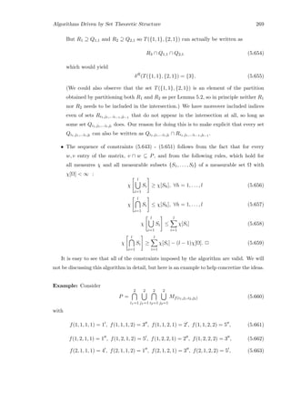 Algorithms Driven by Set Theoretic Structure 269
But R1 ⊇ Q1,1 and R2 ⊇ Q2,1 so T({1, 1}, {2, 1}) can actually be written as
R3 ∩ Q1,1 ∩ Q2,1 (5.654)
which would yield
δR
(T({1, 1}, {2, 1}) = {3}. (5.655)
(We could also observe that the set T({1, 1}, {2, 1}) is an element of the partition
obtained by partitioning both R1 and R2 as per Lemma 5.2, so in principle neither R1
nor R2 needs to be included in the intersection.) We have moreover included indices
even of sets Ri1,j1,...il−1,jl−1
that do not appear in the intersection at all, so long as
some set Qi1,j1,...il,jl
does. Our reason for doing this is to make explicit that every set
Qi1,j1,...il,jl
can also be written as Qi1,j1,...il,jl
∩ Ri1,j1,...il−1,jl−1
.
• The sequence of constraints (5.643) - (5.651) follows from the fact that for every
w, v entry of the matrix, v ∩ w ⊆ P, and from the following rules, which hold for
all measures χ and all measurable subsets {S1, . . . , Sl} of a measurable set Ω with
χ[Ω]  ∞ :
χ
l
i=1
Si ≥ χ[Sh], ∀h = 1, . . . , l (5.656)
χ
l
i=1
Si ≤ χ[Sh], ∀h = 1, . . . , l (5.657)
χ
l
i=1
Si ≤
l
i=1
χ[Si] (5.658)
χ
l
i=1
Si ≥
l
i=1
χ[Si] − (l − 1)χ[Ω]. 2 (5.659)
It is easy to see that all of the constraints imposed by the algorithm are valid. We will
not be discussing this algorithm in detail, but here is an example to help concretize the ideas.
Example: Consider
P =
2
i1=1
2
j1=1
2
i2=1
2
j2=1
Mf(i1,j1,i2,j2) (5.660)
with
f(1, 1, 1, 1) = 1 , f(1, 1, 1, 2) = 3 , f(1, 1, 2, 1) = 2 , f(1, 1, 2, 2) = 5 , (5.661)
f(1, 2, 1, 1) = 1 , f(1, 2, 1, 2) = 5 , f(1, 2, 2, 1) = 2 , f(1, 2, 2, 2) = 3 , (5.662)
f(2, 1, 1, 1) = 4 , f(2, 1, 1, 2) = 1 , f(2, 1, 2, 1) = 3 , f(2, 1, 2, 2) = 5 , (5.663)
 