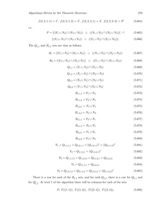 Algorithms Driven by Set Theoretic Structure 270
f(2, 2, 1, 1) = 1 , f(2, 2, 1, 2) = 5 , f(2, 2, 2, 1) = 4 , f(2, 2, 2, 2) = 3 (5.664)
i.e.
P = [((Y1 ∪ N3) ∩ (Y2 ∪ N5)) ∪ ((N1 ∪ Y5) ∩ (N2 ∪ N3))] ∩ (5.665)
[((Y4 ∪ N1) ∩ (N3 ∪ Y5)) ∪ ((Y1 ∪ Y5) ∩ (Y4 ∪ N3))]. (5.666)
The Q{·} and R{·} sets are thus as follows:
R1 = ((Y1 ∪ N3) ∩ (Y2 ∪ N5)) ∪ ((N1 ∪ Y5) ∩ (N2 ∪ N3)) (5.667)
R2 = ((Y4 ∪ N1) ∩ (N3 ∪ Y5)) ∪ ((Y1 ∪ Y5) ∩ (Y4 ∪ N3)) (5.668)
Q1,1 = (Y1 ∪ N3) ∩ (Y2 ∪ N5) (5.669)
Q1,2 = (N1 ∪ Y5) ∩ (N2 ∪ N3) (5.670)
Q2,1 = (Y4 ∪ N1) ∩ (N3 ∪ Y5) (5.671)
Q2,2 = (Y1 ∪ Y5) ∩ (Y4 ∪ N3) (5.672)
R1,1,1 = Y1 ∪ N3 (5.673)
R1,1,2 = Y2 ∪ N5 (5.674)
R1,2,1 = N1 ∪ Y5 (5.675)
R1,2,2 = N2 ∪ N3 (5.676)
R2,1,1 = Y4 ∪ N1 (5.677)
R2,1,2 = N3 ∪ Y5 (5.678)
R2,2,1 = Y1 ∪ Y5 (5.679)
R2,2,2 = Y4 ∪ N3 (5.680)
Y1 = Q1,1,1,1 = Q2,2,1,1 = (Q1,2,1,1)c
= (Q2,1,1,2)c
(5.681)
Y2 = Q1,1,2,1 = (Q1,2,2,1)c
(5.682)
N3 = Q1,1,1,2 = Q1,2,2,2 = Q2,1,2,1 = Q2,2,2,2 (5.683)
Y4 = Q2,1,1,1 = Q2,2,2,1 (5.684)
Y5 = Q1,2,1,2 = Q2,1,2,2 = Q2,2,1,2 = (Q1,1,2,2)c
(5.685)
There is a row for each of the R{·} sets, and for each Q{·}, there is a row for Q{·} and
for Qc
{·}. At level 1 of the algorithm there will be columns for each of the sets:
P, T({1, 1}), T({1, 2}), T({2, 1}), T({2, 2}), (5.686)
 