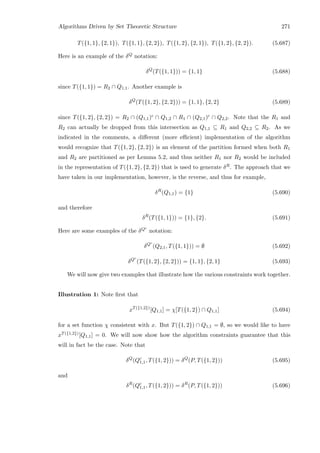 Algorithms Driven by Set Theoretic Structure 271
T({1, 1}, {2, 1}), T({1, 1}, {2, 2}), T({1, 2}, {2, 1}), T({1, 2}, {2, 2}). (5.687)
Here is an example of the δQ notation:
δQ
(T({1, 1})) = {1, 1} (5.688)
since T({1, 1}) = R2 ∩ Q1,1. Another example is
δQ
(T({1, 2}, {2, 2})) = {1, 1}, {2, 2} (5.689)
since T({1, 2}, {2, 2}) = R2 ∩ (Q1,1)c ∩ Q1,2 ∩ R1 ∩ (Q2,1)c ∩ Q2,2. Note that the R1 and
R2 can actually be dropped from this intersection as Q1,1 ⊆ R1 and Q2,2 ⊆ R2. As we
indicated in the comments, a diﬀerent (more eﬃcient) implementation of the algorithm
would recognize that T({1, 2}, {2, 2}) is an element of the partition formed when both R1
and R2 are partitioned as per Lemma 5.2, and thus neither R1 nor R2 would be included
in the representation of T({1, 2}, {2, 2}) that is used to generate δR. The approach that we
have taken in our implementation, however, is the reverse, and thus for example,
δR
(Q1,1) = {1} (5.690)
and therefore
δR
(T({1, 1})) = {1}, {2}. (5.691)
Here are some examples of the δQc
notation:
δQc
(Q2,1, T({1, 1})) = ∅ (5.692)
δQc
(T({1, 2}, {2, 2})) = {1, 1}, {2, 1} (5.693)
We will now give two examples that illustrate how the various constraints work together.
Illustration 1: Note ﬁrst that
xT({1,2})
[Q1,1] = χ[T({1, 2}) ∩ Q1,1] (5.694)
for a set function χ consistent with x. But T({1, 2}) ∩ Q1,1 = ∅, so we would like to have
xT({1,2})[Q1,1] = 0. We will now show how the algorithm constraints guarantee that this
will in fact be the case. Note that
δQ
(Qc
1,1, T({1, 2})) = δQ
(P, T({1, 2})) (5.695)
and
δR
(Qc
1,1, T({1, 2})) = δR
(P, T({1, 2})) (5.696)
 