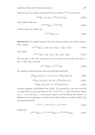 Algorithms Driven by Set Theoretic Structure 272
and since Qc
1,1 is an element of the intersection that deﬁnes xT({1,2}), we also have
δQc
(Qc
1,1, T({1, 2})) = δQc
(P, T({1, 2})). (5.697)
Thus (5.637) implies that
xT({1,2})
[Qc
1,1] = xT({1,2})
[P] (5.698)
and this implies, by (5.640), that
xT({1,2})
[Q1,1] = 0. (5.699)
Illustration 2: As another example of how the constraints enforce set theoretic relation-
ships, consider
xT({1,1})
[Q2,1] = χ[R2 ∩ Q1,1 ∩ Q2,1] = χ[Q1,1 ∩ Q2,1] (5.700)
and consider
xT({2,1})
[R2] = χ[R1 ∩ Q2,1 ∩ R2] = χ[R1 ∩ Q2,1]. (5.701)
Thus since Q1,1 ⊆ R1, if the set function χ is to be measure, then we must have χ[Q1,1 ∩
Q2,1] ≤ χ[R1 ∩ Q2,1], and thus
xT({1,1})
[Q2,1] ≤ xT({2,1})
[R2]. (5.702)
The algorithm constraints ensure that this relationship holds since
δQ
(Q2,1, T({1, 1})) = {1, 1}, {2, 1} ⊇ δQ
(R2, T({2, 1})) (5.703)
δR
(Q2,1, T({1, 1})) = {1}, {2} = δR
(R2, T({2, 1})) (5.704)
δQc
(Q2,1, T({1, 1})) = ∅ = δQc
(R2, T({2, 1})) (5.705)
and thus inequality (5.702) follows from (5.637). It is interesting to note that even had
we deﬁned δR(v) in the same fashion as δQ(v) and δQc
(v), i.e. only counting the indices
{i1.j1, . . . , il} of sets Ri1.j1,...,il
that actually appear in the intersection that deﬁned v in
Deﬁnition 5.15, the algorithm constraints would still be suﬃcient to establish (5.702). The
partitioning constraint
xT({1,1})
= xT({1,1},{2,1})
+ xT({1,1},{2,2})
(5.706)
implies that
xT({1,1})
[Q2,1] = xT({1,1},{2,1})
[Q2,1] + xT({1,1},{2,2})
[Q2,1] (5.707)
 