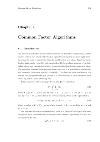 Common Factor Algorithms 274
Chapter 6
Common Factor Algorithms
6.1 Introduction
The fundamental idea that makes partial summation (or disjunctive programming, for that
matter) useful is that subsets of the feasible region that are smaller and more highly struc-
tured may be easier to characterize than the feasible region as a whole. Thus if the entire
feasible region can be covered by such subsets then this better characterization of the indi-
vidual subsets may translate into a better characterization of the feasible region as a whole.
The algorithms described in the previous chapter partition P in a methodical manner that
will eventually characterize Conv(P) completely. The algorithm to be described in this
chapter also accomplishes this goal (though it is applicable only to a much narrower class
of sets P), but in a more interesting way.
In this chapter we will be dealing with sets P ⊆ {0, 1}n of the form
P =
m
i=1 j∈Ai
Mj (6.1)
where Ai ⊆ {1 , 1 , . . . , n , n }, and for each l = 1, . . . , n, Ml = Yl = {y ∈ {0, 1}n : yl = 1}
and Ml = Nl = Y c
l . As was noted in the previous chapter, P can also be represented as
P = {y ∈ {0, 1}n
: y(Ai) ≥ 1, i = 1, . . . , n} (6.2)
where we deﬁne y(Ai) = j∈Ai
yj and where for each l = 1, . . . , n we deﬁne yl = yl and
yl = 1 − yl.
The basic idea underlying the algorithm to follow is to partition P into parts that make
the speciﬁc linear constraints that we are given most eﬀective. Speciﬁcally, note that the
constraints of the form
y(Ai) ≥ 1, i = 1, . . . , m (6.3)
 