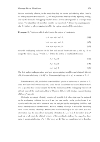 Common Factor Algorithms 275
become maximally eﬀective, in the sense that they are convex hull deﬁning, when there is
no overlap between the index sets Ai (we will prove this formally later). Speaking loosely,
one way to eliminate overlapping variables from a system of inequalities is to assign them
values. The algorithm will therefore consider the subsets of P deﬁned by assigning partic-
ular 0, 1 values to all overlapping variables for various subsets of the constraints.
Example: If P is the set of 0, 1 solutions to the system of constraints
x1 + x2 + x3 + x6 ≥ 1 (6.4)
x2 + x3 + x4 + x7 ≥ 1 (6.5)
x3 + x4 + x5 + x6 ≥ 1 (6.6)
then the overlapping variables for the ﬁrst and second constraints are x2 and x3. If we
assign the values, say, x2 = 0 and x3 = 0 then the system of constraints becomes
x1 + x6 ≥ 1 (6.7)
x4 + x7 ≥ 1 (6.8)
x5 + x6 ≥ 1 (6.9)
The ﬁrst and second constraints now have no overlapping variables, and obviously the set
of 0, 1 integer solutions y ∈ {0, 1}n to this system (with y2 = 0 = y3) is a subset of P. 2
Note that the set of 0, 1 solutions to the modiﬁed system of constraints is a subset of P.
Thus if we can cover P with such sets, and if we can characterize the convex hulls of those
sets (a job that has become simpler due to the elimination of the overlapping variables of
at least some of the constraints), then by Theorem 5.28, we will obtain a characterization
of Conv(P) as well.
Obviously we cannot eﬃciently consider all possible 0, 1 values that may be assigned
to the overlapping variables, but we will see that nice results can be obtained even if we
consider only the case where values of zero are assigned to the overlapping variables, and
then a limited number of other cases. We will identify two ways in which the remaining
cases can be handled eﬃciently. Perhaps the more interesting of the two arises from the
observation that for any pitch k inequality (Deﬁnition 5.1), αT x ≥ β, the subset T ⊆ P
made up of all points for which k or more of the coordinates indexed by support(α) have
value 1, always satisﬁes that αT x ≥ β for every y ∈ T. This is a complicated set to describe,
 