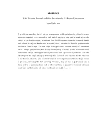 ABSTRACT
A Set Theoretic Approach to Lifting Procedures for 0, 1 Integer Programming
Mark Zuckerberg
A new lifting procedure for 0, 1 integer programming problems is introduced in which vari-
ables are appended to correspond to each logical statement that can be made about the
vectors in the feasible region. It is shown that this lifting generalizes the liftings of Sherali
and Adams [SA90] and Lov´asz and Schrijver [LS91], and that its features generalize the
features of those liftings. The new larger lifting provides a broader conceptual framework
for 0, 1 integer programming that is only incompletely exploited by the techniques based
on the older liftings. We suggest several polynomial time algorithms in particular that take
advantage of the larger lifting by tailoring their choice of new variables to the structure
of the feasible set itself. One notable feature of these algorithms is that for large classes
of problems, including the “Set Covering Problem”, they produce in polynomial time a
linear system of polynomial size each of whose solutions is guaranteed to satisfy all linear
constraints on the feasible set whose coeﬃcients are in {0, 1, . . . , k}.
 