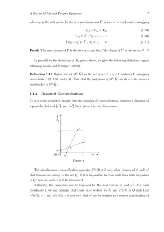 A Survey of Lift and Project Operators 7
where e0 is the unit vector for the zero coordinate and Y is an n+1×n+1 matrix satisfying
Yj,0 = Yj,j = Y0,j (1.29)
Y ej ∈ ¯K , ∀j = 1, . . . , n (1.30)
Y (e0 − ej) ∈ ¯K , ∀j = 1, . . . , n. (1.31)
Proof: The zero column of Y is the vector x, and the j’th column of Y is the vector ˆvj. 2
In parallel to the deﬁnition of Mi given above, we give the following deﬁnition (again
following Lov´asz and Schrijver [LS91]).
Deﬁnition 1.11 Deﬁne the set M0( ¯K) as the set of n + 1 × n + 1 matrices Y satisfying
constraints 1.29, 1.30, and 1.31. Note that the projection of M0( ¯K) on its zero’th column’s
coordinates is N0( ¯K).
1.1.2 Repeated Convexiﬁcation
To give some geometric insight into the meaning of convexiﬁcation, consider a diagram of
a possible choice of {vi} and {wi} for a given x in two dimensions.
¡
¡
¡
¡
¡
¡
¡
¡
r
x
v2
w2
r
r E
T
x1 E
x2
T
1
1(0, 0)


r
r
v1
w1
Figure 1
The simultaneous convexiﬁcation operator C0(Q) will only allow choices of vi and wi
that themselves belong to the set Q. If it is impossible to draw such lines with endpoints
in Q then the point x will be eliminated.
Naturally, the procedure can be repeated for the new vectors vj and wj. For each
coordinate i, we can demand that there exist vectors vi(vj) and wi(vj) in Q such that
[vi(vj)]i = 1 and [wi(vj)]i = 0 and such that vj can be written as a convex combination of
 
