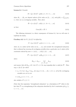 Common Factor Algorithms 277
Lemma 6.1 Consider
H = {y ∈ {0, 1}n
: y(Bi) ≥ 1, ∀i = 1, . . . , m} (6.13)
where B1, . . . , Bm are disjoint subsets of the index set {1, . . . , n}, and y(Bi) := j∈Bi
yj,
i.e. there are no overlapping variables. Then where
¯H = {x ∈ [0, 1]n
: x(Bi) ≥ 1, ∀i = 1, . . . , m} (6.14)
we have
Conv(H) = ¯H. 2 (6.15)
The following statement is a direct consequence of Lemma 6.1, but we will state it
explicitly for clarity.
Corollary 6.2 Let P ⊆ {0, 1}n be deﬁned by
P = {y ∈ {0, 1}n
: y(Ai) ≥ 1, i = 1, . . . , m} (6.16)
where Ai is a subset of the index set {1, . . . , n}, and consider the strengthened subsystem
that is obtained by removing all overlapping variables from a particular size k subset of the
constraints indexed by some r = {r(1), . . . , r(k)} ⊆ {1, . . . , m},
¯Pr
= {y ∈ {0, 1}n
: y(Br(i)) ≥ 1, i = 1, . . . , k} (6.17)
where
Br(i) = Ar(i) −
j=1,...,k, j=i
Ar(j) (6.18)
and assume that all Br(i) = ∅. Let αT x ≥ β be any inequality that is valid for ¯Pr. Then
any x ∈ [0, 1]n for which
1. xj = 0, ∀j ∈ Ar(h) ∩ Ar(l), for any r, l ∈ {1, . . . , k}, r = l, i.e. all of the overlapping
variables are set to zero
2. x(Ar(i)) ≥ 1, i = 1, . . . , k
also satisﬁes αT x ≥ β. 2
(Note that the expression “strengthened subsystem” as a description of ¯Pr refers to the
fact that ¯Pr is a strengthening of the subsystem described by the k constraints y(Ar(i)) ≥
1, i = 1, . . . , k.)
 