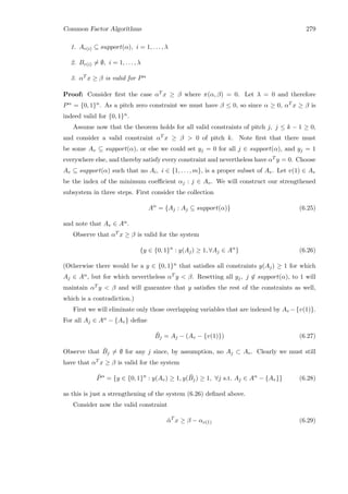 Common Factor Algorithms 279
1. Ar(i) ⊆ support(α), i = 1, . . . , λ
2. Br(i) = ∅, i = 1, . . . , λ
3. αT x ≥ β is valid for Pα
Proof: Consider ﬁrst the case αT x ≥ β where π(α, β) = 0. Let λ = 0 and therefore
Pα = {0, 1}n. As a pitch zero constraint we must have β ≤ 0, so since α ≥ 0, αT x ≥ β is
indeed valid for {0, 1}n.
Assume now that the theorem holds for all valid constraints of pitch j, j ≤ k − 1 ≥ 0,
and consider a valid constraint αT x ≥ β  0 of pitch k. Note ﬁrst that there must
be some Av ⊆ support(α), or else we could set yj = 0 for all j ∈ support(α), and yj = 1
everywhere else, and thereby satisfy every constraint and nevertheless have αT y = 0. Choose
Av ⊆ support(α) such that no Ai, i ∈ {1, . . . , m}, is a proper subset of Av. Let v(1) ∈ Av
be the index of the minimum coeﬃcient αj : j ∈ Av. We will construct our strengthened
subsystem in three steps. First consider the collection
Aα
= {Aj : Aj ⊆ support(α)} (6.25)
and note that Av ∈ Aα.
Observe that αT x ≥ β is valid for the system
{y ∈ {0, 1}n
: y(Aj) ≥ 1, ∀Aj ∈ Aα
} (6.26)
(Otherwise there would be a y ∈ {0, 1}n that satisﬁes all constraints y(Aj) ≥ 1 for which
Aj ∈ Aα, but for which nevertheless αT y  β. Resetting all yj, j ∈ support(α), to 1 will
maintain αT y  β and will guarantee that y satisﬁes the rest of the constraints as well,
which is a contradiction.)
First we will eliminate only those overlapping variables that are indexed by Av −{v(1)}.
For all Aj ∈ Aα − {Av} deﬁne
¯Bj = Aj − (Av − {v(1)}) (6.27)
Observe that ¯Bj = ∅ for any j since, by assumption, no Aj ⊂ Av. Clearly we must still
have that αT x ≥ β is valid for the system
¯Pα
= {y ∈ {0, 1}n
: y(Av) ≥ 1, y( ¯Bj) ≥ 1, ∀j s.t. Aj ∈ Aα
− {Av}} (6.28)
as this is just a strengthening of the system (6.26) deﬁned above.
Consider now the valid constraint
¯αT
x ≥ β − αv(1) (6.29)
 