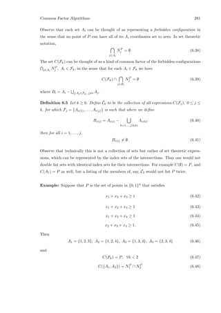 Common Factor Algorithms 281
Observe that each set Ai can be thought of as representing a forbidden conﬁguration in
the sense that no point of P can have all of its Ai coordinates set to zero. In set theoretic
notation,
j∈Ai
NP
j = ∅. (6.38)
The set C(Fk) can be thought of as a kind of common factor of the forbidden conﬁgurations
j∈Ai
NP
j , Ai ∈ Fk, in the sense that for each Ai ∈ Fk we have
C(Fk) ∩
j∈Bi
NP
j = ∅ (6.39)
where Bi = Ai − j:Aj∈Fk, j=i Aj.
Deﬁnition 6.5 Let k ≥ 0. Deﬁne ¯Ck to be the collection of all expressions C(Fj), 0 ≤ j ≤
k, for which Fj = {Ar(1), . . . , Ar(j)} is such that where we deﬁne
Br(i) = Ar(i) −
h=1,...,j,h=i
Ar(h) (6.40)
then for all i = 1, . . . , j,
Br(i) = ∅. (6.41)
Observe that technically this is not a collection of sets but rather of set theoretic expres-
sions, which can be represented by the index sets of the intersections. Thus one would not
double list sets with identical index sets for their intersections. For example C(∅) = P, and
C(A1) = P as well, but a listing of the members of, say, ¯C2 would not list P twice.
Example: Suppose that P is the set of points in {0, 1}n that satisﬁes
x1 + x2 + x3 ≥ 1 (6.42)
x1 + x2 + x4 ≥ 1 (6.43)
x1 + x3 + x4 ≥ 1 (6.44)
x2 + x3 + x4 ≥ 1. (6.45)
Then
A1 = {1, 2, 3}, A2 = {1, 2, 4}, A3 = {1, 3, 4}, A4 = {2, 3, 4} (6.46)
and
C(Fk) = P, ∀k  2 (6.47)
C({A1, A2}) = NP
1 ∩ NP
2 (6.48)
 