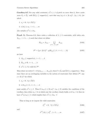 Common Factor Algorithms 283
Corollary 6.7 For any valid constraint, αT x ≥ β of pitch no more than k, there exists
some Ck ∈ ¯Ck, with ¯δ(Ck) ⊆ support(α), such that any (x0, x) ∈ [0, x0]n, (x0 ≥ 0), for
which
1. xj = 0, ∀j ∈ ¯δ(Ck)
2. x(Ai) ≥ x0, i = 1, . . . , m
also satisﬁes αT x ≥ βx0.
Proof: By Theorem 6.3, there exists a collection of λ ≤ k constraints, with index sets
Ar(i), i = 1, . . . , λ such that where we deﬁne
Br(i) = Ar(i) −
j=1,...,λ, j=i
Ar(j) (6.64)
and
Pα
= {y ∈ {0, 1}n
: y(Br(i)) ≥ 1, i = 1, . . . , λ} (6.65)
we have
1. Ar(i) ⊆ support(α), i = 1, . . . , λ
2. Br(i) = ∅, i = 1, . . . , λ
3. αT x ≥ β is valid for Pα.
Thus where we write C = C({Ar(1), . . . , Ar(λ)}), then C ∈ ¯Ck and ¯δ(C) ⊆ support(α). Thus
since there are no overlapping variables in the system of constraints that deﬁnes Pα, any
x ∈ [0, 1]n for which
1. xj = 0, ∀j ∈ ¯δ(C)
2. x(Ar(i)) ≥ 1, i = 1, . . . , λ
must satisfy αT x ≥ β. Thus if (x0, x) ∈ [0, x0]n, (x0 ≥ 0) satisﬁes the conditions of the
corollary, then either x0 = 0, in which case the corollary clearly holds, or if x0  0, then we
have αT (x/x0) ≥ β, which implies that αT x ≥ βx0. 2
Thus so long as we impose the valid constraints
xCk
j = 0, ∀j ∈ ¯δ(Ck) (6.66)
and
xCk
(Ai) ≥ xCk
0 , i = 1, . . . , m (6.67)
 