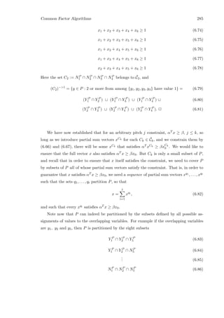 Common Factor Algorithms 285
x1 + x2 + x3 + x4 + x6 ≥ 1 (6.74)
x1 + x2 + x3 + x5 + x6 ≥ 1 (6.75)
x1 + x2 + x4 + x5 + x6 ≥ 1 (6.76)
x1 + x3 + x4 + x5 + x6 ≥ 1 (6.77)
x2 + x3 + x4 + x5 + x6 ≥ 1 (6.78)
Here the set C2 := NP
1 ∩ NP
2 ∩ NP
3 ∩ NP
4 belongs to ¯C2, and
(C2)−1
= {y ∈ P : 2 or more from among {y1, y2, y3, y4} have value 1} = (6.79)
(Y P
1 ∩ Y P
2 ) ∪ (Y P
1 ∩ Y P
3 ) ∪ (Y P
1 ∩ Y P
4 ) ∪ (6.80)
(Y P
2 ∩ Y P
3 ) ∪ (Y P
2 ∩ Y P
4 ) ∪ (Y P
3 ∩ Y P
4 ). 2 (6.81)
We have now established that for an arbitrary pitch j constraint, αT x ≥ β, j ≤ k, so
long as we introduce partial sum vectors xCk for each Ck ∈ ¯Ck, and we constrain them by
(6.66) and (6.67), there will be some xCk that satisﬁes αT xCk ≥ βxCk
0 . We would like to
ensure that the full vector x also satisﬁes αT x ≥ βx0. But Ck is only a small subset of P,
and recall that in order to ensure that x itself satisﬁes the constraint, we need to cover P
by subsets of P all of whose partial sum vectors satisfy the constraint. That is, in order to
guarantee that x satisﬁes αT x ≥ βx0, we need a sequence of partial sum vectors xq1 , . . . , xqt
such that the sets q1, . . . , qt partition P, so that
x =
t
i=1
xqi
, (6.82)
and such that every xqi satisﬁes αT x ≥ βx0.
Note now that P can indeed be partitioned by the subsets deﬁned by all possible as-
signments of values to the overlapping variables. For example if the overlapping variables
are y1, y2 and y5, then P is partitioned by the eight subsets
Y P
1 ∩ Y P
2 ∩ Y P
5 (6.83)
Y P
1 ∩ Y P
2 ∩ NP
5 (6.84)
... (6.85)
NP
1 ∩ NP
2 ∩ NP
5 (6.86)
 
