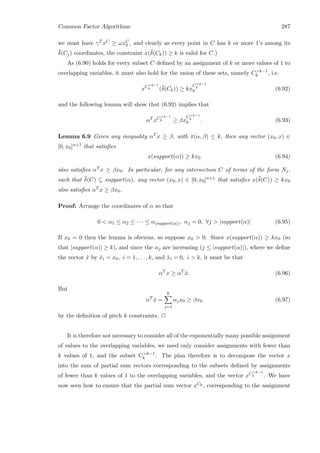 Common Factor Algorithms 287
we must have γT xC ≥ ωxC
0 , and clearly as every point in C has k or more 1’s among its
¯δ(Cj) coordinates, the constraint x(¯δ(Ck)) ≥ k is valid for C.)
As (6.90) holds for every subset C deﬁned by an assignment of k or more values of 1 to
overlapping variables, it must also hold for the union of these sets, namely Ck−1
k , i.e.
xCk−1
k (¯δ(Ck)) ≥ kx
Ck−1
k
0 (6.92)
and the following lemma will show that (6.92) implies that
αT
xCk−1
k ≥ βx
Ck−1
k
0 . (6.93)
Lemma 6.9 Given any inequality αT x ≥ β, with π(α, β) ≤ k, then any vector (x0, x) ∈
[0, x0]n+1 that satisﬁes
x(support(α)) ≥ kx0 (6.94)
also satisﬁes αT x ≥ βx0. In particular, for any intersection C of terms of the form Nj,
such that ¯δ(C) ⊆ support(α), any vector (x0, x) ∈ [0, x0]n+1 that satisﬁes x(¯δ(C)) ≥ kx0
also satisﬁes αT x ≥ βx0.
Proof: Arrange the coordinates of α so that
0  α1 ≤ α2 ≤ · · · ≤ α|support(α)|, αj = 0, ∀j  |support(α)| (6.95)
If x0 = 0 then the lemma is obvious, so suppose x0  0. Since x(support(α)) ≥ kx0 (so
that |support(α)| ≥ k), and since the αj are increasing (j ≤ |support(α)|), where we deﬁne
the vector ˆx by ˆxi = x0, i = 1, . . . , k, and ˆxi = 0, i  k, it must be that
αT
x ≥ αT
ˆx. (6.96)
But
αT
ˆx =
k
j=1
αjx0 ≥ βx0 (6.97)
by the deﬁnition of pitch k constraints. 2
It is therefore not necessary to consider all of the exponentially many possible assignment
of values to the overlapping variables, we need only consider assignments with fewer than
k values of 1, and the subset Ck−1
k . The plan therefore is to decompose the vector x
into the sum of partial sum vectors corresponding to the subsets deﬁned by assignments
of fewer than k values of 1 to the overlapping variables, and the vector xCk−1
k . We have
now seen how to ensure that the partial sum vector xCk , corresponding to the assignment
 
