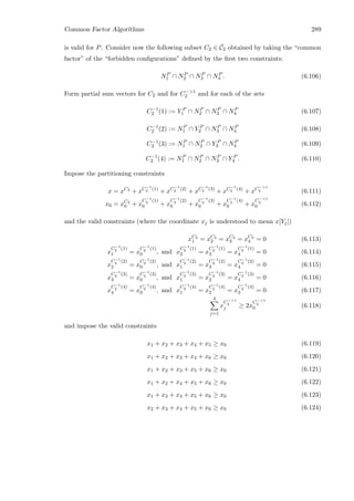 Common Factor Algorithms 289
is valid for P. Consider now the following subset C2 ∈ ¯C2 obtained by taking the “common
factor” of the “forbidden conﬁgurations” deﬁned by the ﬁrst two constraints:
NP
1 ∩ NP
2 ∩ NP
3 ∩ NP
4 . (6.106)
Form partial sum vectors for C2 and for C−1
2 and for each of the sets
C−1
2 (1) := Y P
1 ∩ NP
2 ∩ NP
3 ∩ NP
4 (6.107)
C−1
2 (2) := NP
1 ∩ Y P
2 ∩ NP
3 ∩ NP
4 (6.108)
C−1
2 (3) := NP
1 ∩ NP
2 ∩ Y P
3 ∩ NP
4 (6.109)
C−1
2 (4) := NP
1 ∩ NP
2 ∩ NP
3 ∩ Y P
4 . (6.110)
Impose the partitioning constraints
x = xC2
+ xC−1
2 (1)
+ xC−1
2 (2)
+ xC−1
2 (3)
+ xC−1
2 (4)
+ xC−1
2 (6.111)
x0 = xC2
0 + x
C−1
2 (1)
0 + x
C−1
2 (2)
0 + x
C−1
2 (3)
0 + x
C−1
2 (4)
0 + x
C−1
2
0 (6.112)
and the valid constraints (where the coordinate xj is understood to mean x[Yj])
xC2
1 = xC2
2 = xC2
3 = xC2
4 = 0 (6.113)
x
C−1
2 (1)
1 = x
C−1
2 (1)
0 , and x
C−1
2 (1)
2 = x
C−1
2 (1)
3 = x
C−1
2 (1)
4 = 0 (6.114)
x
C−1
2 (2)
2 = x
C−1
2 (2)
0 , and x
C−1
2 (2)
1 = x
C−1
2 (2)
3 = x
C−1
2 (2)
4 = 0 (6.115)
x
C−1
2 (3)
3 = x
C−1
2 (3)
0 , and x
C−1
2 (3)
1 = x
C−1
2 (3)
2 = x
C−1
2 (3)
4 = 0 (6.116)
x
C−1
2 (4)
4 = x
C−1
2 (4)
0 , and x
C−1
2 (4)
1 = x
C−1
2 (4)
2 = x
C−1
2 (4)
3 = 0 (6.117)
4
j=1
x
C−1
2
j ≥ 2x
C−1
2
0 (6.118)
and impose the valid constraints
x1 + x2 + x3 + x4 + x5 ≥ x0 (6.119)
x1 + x2 + x3 + x4 + x6 ≥ x0 (6.120)
x1 + x2 + x3 + x5 + x6 ≥ x0 (6.121)
x1 + x2 + x4 + x5 + x6 ≥ x0 (6.122)
x1 + x3 + x4 + x5 + x6 ≥ x0 (6.123)
x2 + x3 + x4 + x5 + x6 ≥ x0 (6.124)
 