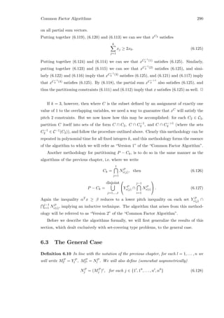 Common Factor Algorithms 290
on all partial sum vectors.
Putting together (6.119), (6.120) and (6.113) we can see that xC2 satisﬁes
6
j=1
xj ≥ 2x0. (6.125)
Putting together (6.124) and (6.114) we can see that xC−1
2 (1) satisﬁes (6.125). Similarly,
putting together (6.123) and (6.115) we can see that xC−1
2 (2) satisﬁes (6.125), and simi-
larly (6.122) and (6.116) imply that xC−1
2 (3) satisﬁes (6.125), and (6.121) and (6.117) imply
that xC−1
2 (4) satisﬁes (6.125). By (6.118), the partial sum xC−1
2 also satisﬁes (6.125), and
thus the partitioning constraints (6.111) and (6.112) imply that x satisﬁes (6.125) as well. 2
If k = 3, however, then where C is the subset deﬁned by an assignment of exactly one
value of 1 to the overlapping variables, we need a way to guarantee that xC will satisfy the
pitch 2 constraints. But we now know how this may be accomplished: for each C2 ∈ C2,
partition C itself into sets of the form C ∩ C2, C ∩ C−1
2 , and C ∩ C−1
2 (where the sets
C−1
2 ∈ C−1(C2)), and follow the procedure outlined above. Clearly this methodology can be
repeated in polynomial time for all ﬁxed integers k, and this methodology forms the essence
of the algorithm to which we will refer as “Version 1” of the “Common Factor Algorithm”.
Another methodology for partitioning P − Ck, is to do so in the same manner as the
algorithms of the previous chapter, i.e. where we write
Ck =
t
j=1
NP
v(j), then (6.126)
P − Ck =
disjoint
j=1,...,t

Y P
v(j) ∩
j−1
i=1
NP
v(i)

 . (6.127)
Again the inequality αT x ≥ β reduces to a lower pitch inequality on each set Y P
v(j) ∩
j−1
i=1 NP
v(i), implying an inductive technique. The algorithm that arises from this method-
ology will be referred to as “Version 2” of the “Common Factor Algorithm”.
Before we describe the algorithms formally, we will ﬁrst generalize the results of this
section, which dealt exclusively with set-covering type problems, to the general case.
6.3 The General Case
Deﬁnition 6.10 In line with the notation of the previous chapter, for each l = 1, . . . , n we
will write MP
l = Y P
l , MP
l = NP
l . We will also deﬁne (somewhat asymmetrically)
NP
j = (MP
j )c
, for each j ∈ {1 , 1 , . . . , n , n } (6.128)
 