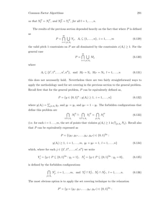 Common Factor Algorithms 291
so that NP
l = NP
l , and NP
l = Y P
l , for all l = 1, . . . , n.
The results of the previous section depended heavily on the fact that where P is deﬁned
as
P =
m
i=1 j∈Ai
Yj, Ai ⊆ {1, . . . , n}, i = 1, . . . , m (6.129)
the valid pitch 1 constraints on P are all dominated by the constraints x(Ai) ≥ 1. For the
general case
P =
m
i=1 j∈Ai
Mj (6.130)
where
Ai ⊆ {1 , 1 , . . . , n , n }, and Ml = Yl, Ml = Nl, l = 1, . . . , n (6.131)
this does not necessarily hold. Nevertheless there are two fairly straightforward ways to
apply the methodology used for set covering in the previous section to the general problem.
Recall ﬁrst that for the general problem, P can be equivalently deﬁned as,
P = {y ∈ {0, 1}n
: y(Ai) ≥ 1, i = 1, . . . , n} (6.132)
where y(Ai) = j∈Ai
yj, and yl = yl, and yl = 1 − yl. The forbidden conﬁgurations that
deﬁne this problem are
l:l ∈Ai
NP
l ∩
l:l ∈Ai
Y P
l =
j∈Ai
NP
j (6.133)
(i.e. for each i = 1 . . . , m, the set of points that violates y(Ai) ≥ 1 is j∈Ai
Nj). Recall also
that P can be equivalently expressed as
P = {(y1 , y1 , . . . , yn , yn ) ∈ {0, 1}2n
:
y(Ai) ≥ 1, i = 1, . . . , m, yl + yl = 1, l = 1, . . . , n} (6.134)
which, where for each j ∈ {1 , 1 , . . . , n , n } we write
Yj = {y ∈ P ⊆ {0, 1}2n
: yj = 1}, Nj = {y ∈ P ⊆ {0, 1}2n
: yj = 0}, (6.135)
is deﬁned by the forbidden conﬁgurations
j∈Ai
Nj, i = 1, . . . , m, and Yl ∩ Yl , Nl ∩ Nl , l = 1, . . . , n. (6.136)
The most obvious option is to apply the set covering technique to the relaxation
P = {y = (y1 , y1 , . . . , yn , yn ) ∈ {0, 1}2n
:
 