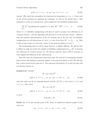 Common Factor Algorithms 292
y(Ai) ≥ 1, i = 1, . . . , m, yl + yl ≥ 1, l = 1, . . . , n (6.137)
instead. (We could then strengthen the relaxation by demanding xl + xl = 1 from each
of the vectors produced by applying the technique; we will see the details later.) This
relaxation is of the set covering form, and is deﬁned by the forbidden conﬁgurations
j∈Ai
NP
j (paralleling the original f.c.’s), and NP
l ∩ NP
l , l = 1, . . . , n. (6.138)
These m + n forbidden conﬁgurations will then be used to produce the collections Ck of
“common factors”, and the algorithm will proceed as in the previous section. (Observe
that the essential characterization of the set covering case is the fact that its forbidden
conﬁgurations are all intersections of “no’s”, i.e. sets of the form NP
l , l ∈ {1, . . . , n}. This
is why we have chosen to recast the “yeses” in the general problem as “no’s”.)
The methodology that we will be using, however, is slightly diﬀerent. We will see that
it suﬃces to make use of just the original m forbidden conﬁgurations j∈Ai
NP
j in forming
the collections of “common factors” Ck. We will see, however, that it will be necessary to
relax slightly the deﬁnition of the collections ¯Ck.
Note ﬁrst that the fundamental observation that the removal of overlapping variables
leaves convex hull deﬁning constraints applies to the general problem as well. We will give
here a direct proof of this result for P. The statement will hold for P as well, but that will
not directly concern us.
Lemma 6.11 Consider
H = {y ∈ {0, 1}2n
:
y(Bi) ≥ 1, ∀i = 1, . . . , m, yl + yl = 1, ∀l = 1, . . . , n} (6.139)
where the index sets Bi are mutually disjoint, and |Bi ∩ {l , l }| ≤ 1 for each 1 ≤ i ≤ m and
1 ≤ l ≤ n. Then where
¯H = {x ∈ [0, 1]2n
:
x(Bi) ≥ 1, ∀i = 1, . . . , m, xl + xl = 1, ∀l = 1, . . . , n} (6.140)
we have
Conv(H) = ¯H. (6.141)
Proof: Let x∗ be any extreme point of ¯H. Form an undirected bipartite graph G with
vertex set
{uj : j = 1, . . . , n} ∪ {vi : i = 1, . . . , m} (6.142)
 