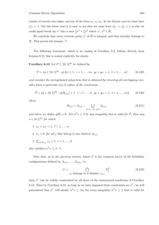 Common Factor Algorithms 294
consist of exactly two edges, and are of the form u1, v1, u2. In the former case we must have
x∗
1 = 1. For the latter case it is easy to see that we must have x∗
1 = x∗
2 = 1 or else we
could again break up x∗ into a sum 1
2 x1 + 1
2 x2 where x1, x2 ∈ ¯H.
We conclude that every extreme point x∗ of ¯H is integral, and thus actually belongs to
H. This proves the lemma. 2
The following statement, which is an analog of Corollary 6.2, follows directly from
Lemma 6.11, but is stated explicitly for clarity.
Corollary 6.12 Let P ⊆ {0, 1}2n be deﬁned by
P = {y ∈ {0, 1}2n
: y(Ai) ≥ 1, i = 1, . . . , m, yl + yl = 1, l = 1, . . . , n} (6.149)
and consider the strengthened subsystem that is obtained by removing all overlapping vari-
ables from a particular size k subset of the constraints
¯P = {y ∈ {0, 1}2n
: y(Br(i)) ≥ 1, i = 1, . . . , k, yl + yl = 1, l = 1, . . . , n}} (6.150)
where
Br(i) = Ar(i) −
j=1,...,k, j=i
Ar(j) (6.151)
and where we deﬁne y(∅) = 0. Let αT x ≥ β be any inequality that is valid for ¯P, then any
x ∈ [0, 1]2n for which
1. xl + xl = 1, l = 1, . . . , n
2. xj = 0, for all j that belong to two distinct Ar(i)
3. j∈Ar(i)
xj ≥ 1, i = 1, . . . , k
also satisﬁes αT x ≥ β. 2
Note that, as in the previous section, where C is the common factor of the forbidden
conﬁgurations deﬁned by Ar(1), . . . , Ar(k), i.e.
C =
j:j belongs to 2 distinct Ar(i)
NP
j (6.152)
then xC can be validly constrained by all three of the enumerated conditions of Corollary
6.12. Thus by Corollary 6.12, so long as we have imposed these constraints on xC, we will
guaranteed that xC will satisfy αT x ≥ βx0 for every inequality αT x ≥ β that is valid for
 