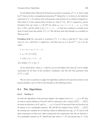 Common Factor Algorithms 298
It now follows from Theorem 6.13 that for any pitch k constraint, αT x ≥ β, that is valid
for P , there is in fact a strengthened subsystem Pα deﬁned by λ ≤ k of the Ai, for which the
constraint αT x ≥ β is valid as well, and moreover each of those Ai is a subset of support(α).
Thus where C is the common factor of those Ai, then C ∈ Ck, δ(C) ⊆ support(α), and by
Corollary 6.12, any vector x ∈ {0, 1}2n for which xl + xl = 1, l = 1, . . . , n, xj = 0 for
all j ∈ δ(C), and for which x(Ai) ≥ 1, i = 1, . . . , m (this last condition is actually more
than we need) must also satisfy αT x ≥ β. We will now state this formally as a corollary to
Theorem 6.13.
Corollary 6.16 For any pitch k constraint, αT x ≥ β, that is valid for P , there exists
some Ck ∈ Ck, with δ(Ck) ⊆ support(α), such that any (x0, x) ∈ [0, x0]2n+1, (x0 ≥ 0), for
which
1. xl + xl = x0, l = 1, . . . , n
2. xj = 0, ∀j ∈ δ(Ck)
3. x(Ai) ≥ x0, i = 1, . . . , m
also satisﬁes αT x ≥ βx0. 2
As we noted above, where α, β and Ck are as in Corollary 6.16, then xC
k can be validly
constrained by all three of the corollary’s conditions, and this will then guarantee that
αT xCk ≥ βxCk
0 .
We are now in a position to apply the algorithms outlined in the previous section to the
general problem, and we will do this formally in the following section.
6.4 The Algorithms
6.4.1 Version 1
As with the algorithms of the previous chapter, the original vector (x1, . . . , xn) ∈ Rn that
we seek to ensure belongs to Conv(P) will be construed as the n values (x[Y P
1 ], . . . , x[Y P
n ])
for some set function x on P, and (x1, . . . , xn) ∈ Conv(P) if and only if that set function can
be chosen to be a probability measure. We will lift the original vector (x[Y P
1 ], . . . , x[Y P
n ])
by creating new variables for set function values on additional sets x[q], q ∈ P, and we will
place constraints on these new values arising from the requirement that the set function x
be a probablity measure on P. Recall also that where V ∈ P, the partial sum xV is the
 