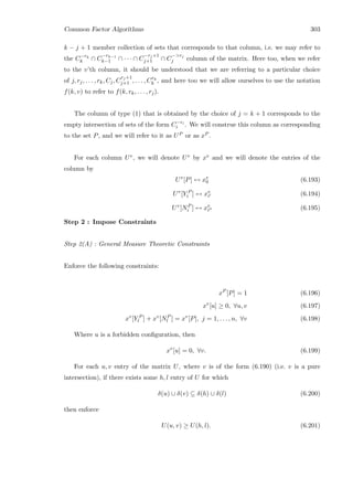Common Factor Algorithms 303
k − j + 1 member collection of sets that corresponds to that column, i.e. we may refer to
the C−rk
k ∩ C
−rk−1
k−1 ∩ · · · ∩ C
−rj+1
j+1 ∩ C
−rj
j column of the matrix. Here too, when we refer
to the v’th column, it should be understood that we are referring to a particular choice
of j, rj, . . . , rk, Cj, C
rj+1
j+1 , . . . , Crk
k , and here too we will allow ourselves to use the notation
f(k, v) to refer to f(k, rk, . . . , rj).
The column of type (1) that is obtained by the choice of j = k + 1 corresponds to the
empty intersection of sets of the form C−ri
i . We will construe this column as corresponding
to the set P, and we will refer to it as UP or as xP .
For each column Uv, we will denote Uv by xv and we will denote the entries of the
column by
Uv
[P] ↔ xv
0 (6.193)
Uv
[Y P
i ] ↔ xv
i (6.194)
Uv
[NP
i ] ↔ xv
i (6.195)
Step 2 : Impose Constraints
Step 2(A) : General Measure Theoretic Constraints
Enforce the following constraints:
xP
[P] = 1 (6.196)
xv
[u] ≥ 0, ∀u, v (6.197)
xv
[Y P
l ] + xv
[NP
l ] = xv
[P], j = 1, . . . , n, ∀v (6.198)
Where u is a forbidden conﬁguration, then
xv
[u] = 0, ∀v. (6.199)
For each u, v entry of the matrix U, where v is of the form (6.190) (i.e. v is a pure
intersection), if there exists some h, l entry of U for which
δ(u) ∪ δ(v) ⊆ δ(h) ∪ δ(l) (6.200)
then enforce
U(u, v) ≥ U(h, l). (6.201)
 