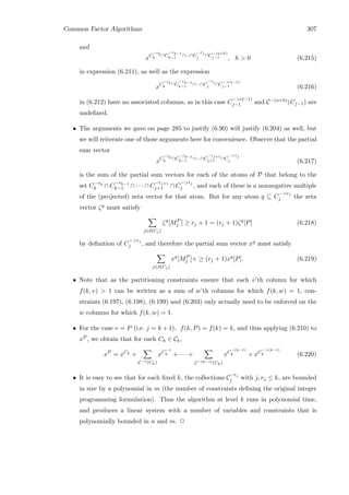 Common Factor Algorithms 307
and
xC
−rk
k
∩C
−rk−1
k−1
∩···∩C
−rj
j ∩C
−(u+h)
j−1 , h  0 (6.215)
in expression (6.211), as well as the expression
xC
−rk
k
∩C
−rk−1
k−1
∩···∩C
−rj
j ∩C
−(t−1)
j−1 (6.216)
in (6.212) have no associated columns, as in this case C
−(t−1)
j−1 and C−(u+h)(Cj−1) are
undeﬁned.
• The arguments we gave on page 285 to justify (6.90) will justify (6.204) as well, but
we will reiterate one of those arguments here for convenience. Observe that the partial
sum vector
xC
−rk
k
∩C
−rk−1
k−1
∩···∩C
−rj+1
j+1 ∩C
−rj
j (6.217)
is the sum of the partial sum vectors for each of the atoms of P that belong to the
set C−rk
k ∩ C
−rk−1
k−1 ∩ · · · ∩ C
−rj+1
j+1 ∩ C
−rj
j , and each of these is a nonnegative multiple
of the (projected) zeta vector for that atom. But for any atom q ⊆ C
−rj
j the zeta
vector ζq must satisfy
j∈δ(Cj)
ζq
[MP
j ] ≥ rj + 1 = (rj + 1)ζq
[P] (6.218)
by deﬁnition of C
−rj
j , and therefore the partial sum vector xq must satisfy
j∈δ(Cj)
xq
[MP
j ]+ ≥ (rj + 1)xq
[P]. (6.219)
• Note that as the partitioning constraints ensure that each v’th column for which
f(k, v)  1 can be written as a sum of w’th columns for which f(k, w) = 1, con-
straints (6.197), (6.198), (6.199) and (6.203) only actually need to be enforced on the
w columns for which f(k, w) = 1.
• For the case v = P (i.e. j = k + 1), f(k, P) = f(k) = k, and thus applying (6.210) to
xP , we obtain that for each Ck ∈ Ck,
xP
= xCk
+
C−1(Ck)
xC−1
k + · · · +
C−(k−1)(Ck)
xC
−(k−1)
k + xC
−(k−1)
k (6.220)
• It is easy to see that for each ﬁxed k, the collections C
−rj
j with j, rj ≤ k, are bounded
in size by a polynomial in m (the number of constraints deﬁning the original integer
programming formulation). Thus the algorithm at level k runs in polynomial time,
and produces a linear system with a number of variables and constraints that is
polynomially bounded in n and m. 2
 