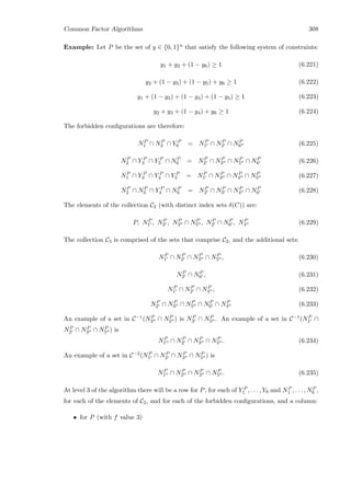 Common Factor Algorithms 308
Example: Let P be the set of y ∈ {0, 1}n that satisfy the following system of constraints:
y1 + y2 + (1 − y6) ≥ 1 (6.221)
y2 + (1 − y3) + (1 − y5) + y6 ≥ 1 (6.222)
y1 + (1 − y3) + (1 − y4) + (1 − y5) ≥ 1 (6.223)
y2 + y3 + (1 − y4) + y6 ≥ 1 (6.224)
The forbidden conﬁgurations are therefore:
NP
1 ∩ NP
2 ∩ Y P
6 = NP
1 ∩ NP
2 ∩ NP
6 (6.225)
NP
2 ∩ Y P
3 ∩ Y P
5 ∩ NP
6 = NP
2 ∩ NP
3 ∩ NP
5 ∩ NP
6 (6.226)
NP
1 ∩ Y P
3 ∩ Y P
4 ∩ Y P
5 = NP
1 ∩ NP
3 ∩ NP
4 ∩ NP
5 (6.227)
NP
2 ∩ NP
3 ∩ Y P
4 ∩ NP
6 = NP
2 ∩ NP
3 ∩ NP
4 ∩ NP
6 (6.228)
The elements of the collection C2 (with distinct index sets δ(C)) are:
P, NP
1 , NP
2 , NP
3 ∩ NP
5 , NP
2 ∩ NP
6 , NP
4 (6.229)
The collection C3 is comprised of the sets that comprise C2, and the additional sets:
NP
1 ∩ NP
2 ∩ NP
3 ∩ NP
5 , (6.230)
NP
2 ∩ NP
6 , (6.231)
NP
1 ∩ NP
2 ∩ NP
4 , (6.232)
NP
2 ∩ NP
3 ∩ NP
5 ∩ NP
6 ∩ NP
4 (6.233)
An example of a set in C−1(NP
3 ∩ NP
5 ) is NP
3 ∩ NP
5 . An example of a set in C−1(NP
1 ∩
NP
2 ∩ NP
3 ∩ NP
5 ) is
NP
1 ∩ NP
2 ∩ NP
3 ∩ NP
5 . (6.234)
An example of a set in C−2(NP
1 ∩ NP
2 ∩ NP
3 ∩ NP
5 ) is
NP
1 ∩ NP
2 ∩ NP
3 ∩ NP
5 . (6.235)
At level 3 of the algorithm there will be a row for P, for each of Y P
1 , . . . , Y6 and NP
1 , . . . , NP
6 ,
for each of the elements of C2, and for each of the forbidden conﬁgurations, and a column:
• for P (with f value 3)
 