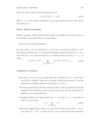 Common Factor Algorithms 315
Each such column will be said to correspond to the set
v = CPt
k ∩ CPt
k−1 ∩ · · · ∩ CPt
j . (6.275)
Where j = k + 1, the column corresponds to the empty intersection, and we will refer to
this column as xP .
Step 2 : Enforce Constraints
Enforce constraints (6.196) through (6.199), (6.201) and (6.203) as in the ﬁrst version of
the algorithm (constraint (6.204) is not relevant here).
Here are the partitioning constraints:
For each column v of U for which g(k, v) ≥ 2, so that v is of the form (6.275), v satis-
ﬁes restriction (6.274), and j ≥ 3, impose the following constraint: For each Cj−1 ∈ Cj−1
such that δ(Cj−1) = ∅ and such that δ(Cj−1) is distinct from each δ(Ct), t = j, . . . , k,
enforce
xCP t
k ∩CP t
k−1∩···∩CP t
j =
CP t
j−1∈CP t(Cj−1)
xCP t
k ∩CP t
k−1∩···∩CP t
j ∩CP t
j−1 . 2 (6.276)
Comments on Version 2:
• For each xw in the sum on the right hand side of (6.276), g(k, w) ≥ 1, and restric-
tion (6.274) is satisﬁed. Thus there is actually a column for each such xw, and the
constraint is well deﬁned. Observe also that g(k, w)  g(k, v).
• It is clear from Lemma 6.24 that constraint (6.276) is valid, and thus all constraints
imposed by the algorithm are valid. It is also easy to see that for each ﬁxed k the
algorithm runs in polynomial time.
• Applying (6.276) to the empty intersection v = P, we have j = k + 1, and thus for
each Ck ∈ Ck we obtain
xP
=
CP t∈CP t(Ck)
xCP t
. (6.277)
• The idea behind (6.274) is that if v is of the form (6.275) and some δ(Cr) = δ(Cr ),
then either CPt
r = CPt
r , in which case CPt
r can be removed from the intersection
 
