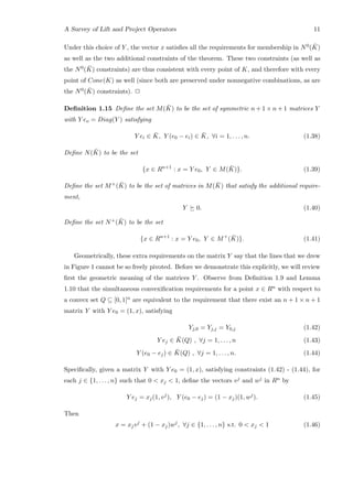 A Survey of Lift and Project Operators 11
Under this choice of Y , the vector x satisﬁes all the requirements for membership in N0( ¯K)
as well as the two additional constraints of the theorem. These two constraints (as well as
the N0( ¯K) constraints) are thus consistent with every point of K, and therefore with every
point of Cone(K) as well (since both are preserved under nonnegative combinations, as are
the N0( ¯K) constraints). 2
Deﬁnition 1.15 Deﬁne the set M( ¯K) to be the set of symmetric n + 1 × n + 1 matrices Y
with Y eo = Diag(Y ) satisfying
Y ei ∈ ¯K, Y (e0 − ei) ∈ ¯K, ∀i = 1, . . . , n. (1.38)
Deﬁne N( ¯K) to be the set
{x ∈ Rn+1
: x = Y e0, Y ∈ M( ¯K)}. (1.39)
Deﬁne the set M+( ¯K) to be the set of matrices in M( ¯K) that satisfy the additional require-
ment,
Y 0. (1.40)
Deﬁne the set N+( ¯K) to be the set
{x ∈ Rn+1
: x = Y e0, Y ∈ M+
( ¯K)}. (1.41)
Geometrically, these extra requirements on the matrix Y say that the lines that we drew
in Figure 1 cannot be so freely pivoted. Before we demonstrate this explicitly, we will review
ﬁrst the geometric meaning of the matrices Y . Observe from Deﬁnition 1.9 and Lemma
1.10 that the simultaneous convexiﬁcation requirements for a point x ∈ Rn with respect to
a convex set Q ⊆ [0, 1]n are equivalent to the requirement that there exist an n + 1 × n + 1
matrix Y with Y e0 = (1, x), satisfying
Yj,0 = Yj,j = Y0,j (1.42)
Y ej ∈ ¯K(Q) , ∀j = 1, . . . , n (1.43)
Y (e0 − ej) ∈ ¯K(Q) , ∀j = 1, . . . , n. (1.44)
Speciﬁcally, given a matrix Y with Y e0 = (1, x), satisfying constraints (1.42) - (1.44), for
each j ∈ {1, . . . , n} such that 0  xj  1, deﬁne the vectors vj and wj in Rn by
Y ej = xj(1, vj
), Y (e0 − ej) = (1 − xj)(1, wj
). (1.45)
Then
x = xjvj
+ (1 − xj)wj
, ∀j ∈ {1, . . . , n} s.t. 0  xj  1 (1.46)
 