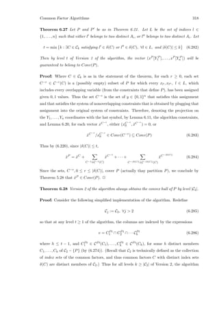 Common Factor Algorithms 318
Theorem 6.27 Let P and P be as in Theorem 6.21. Let L be the set of indices l ∈
{1, . . . , n} such that either l belongs to two distinct Ai, or l belongs to two distinct Ai. Let
t = min k : ∃C ∈ Ck satisfying l ∈ δ(C) or l ∈ δ(C), ∀l ∈ L, and |δ(C)| ≤ k (6.282)
Then by level t of Version 1 of the algorithm, the vector (xP [Y P
1 ], . . . , xP [Y P
n ]) will be
guaranteed to belong to Conv(P).
Proof: Where C ∈ Ck is as in the statement of the theorem, for each r ≥ 0, each set
C−r ∈ C−r(C) is a (possibly empty) subset of P for which every xl , xl , l ∈ L, which
includes every overlapping variable (from the constraints that deﬁne P), has been assigned
given 0, 1 values. Thus the set C−r is the set of y ∈ {0, 1}n that satisﬁes this assignment
and that satisﬁes the system of nonoverlapping constraints that is obtained by plugging that
assignment into the original system of constraints. Therefore, denoting the projection on
the Y1, . . . , Yn coordinates with the hat symbol, by Lemma 6.11, the algorithm constraints,
and Lemma 6.20, for each vector xC−r
, either (xC−r
0 , ˆxC−r
) = 0, or
ˆxC−r
/xC−r
0 ∈ Conv(C−r
) ⊆ Conv(P) (6.283)
Thus by (6.220), since |δ(C)| ≤ t,
ˆxP
= ˆxC
+
C−1∈C−1(C)
ˆxC−1
+ · · · +
C−|δ(C)|∈C−|δ(C)|(C)
ˆxC−|δ(C)|
(6.284)
Since the sets, C−r, 0 ≤ r ≤ |δ(C)|, cover P (actually thay partition P), we conclude by
Theorem 5.28 that ˆxP ∈ Conv(P). 2
Theorem 6.28 Version 2 of the algorithm always obtains the convex hull of P by level |C2|.
Proof: Consider the following simpliﬁed implementation of the algorithm. Redeﬁne
Cj := C2, ∀j  2 (6.285)
so that at any level t ≥ 1 of the algorithm, the columns are indexed by the expressions
v = CPt
1 ∩ CPt
2 ∩ · · · CPt
h (6.286)
where h ≤ t − 1, and CPt
1 ∈ CPt(C1), . . . , CPt
h ∈ CPt(Ch), for some h distinct members
C1, . . . , Ch of C2 − {P} (by (6.274)). (Recall that C2 is technically deﬁned as the collection
of index sets of the common factors, and thus common factors C with distinct index sets
δ(C) are distinct members of C2.) Thus for all levels k ≥ |C2| of Version 2, the algorithm
 