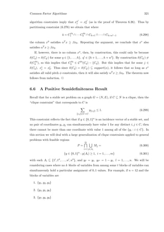 Common Factor Algorithms 321
algorithm constraints imply that xu
j = xu
0 (as in the proof of Theorem 6.26). Thus by
partitioning constraint (6.276) we obtain that where
¯u = CPt
1 ∩ · · · CPt
h ∩ Ch+1 ∩ · · · ∩ Ch+w −1 (6.298)
the column x¯u satisﬁes αT x ≥ βx0. Repeating the argument, we conclude that xv also
satisﬁes αT x ≥ βx0.
If, however, there is no column xu, then, by construction, this could only be because
δ(Cq) = δ(Cq ) for some q ∈ {1, . . . , h}, q ∈ {h + 1, . . . , h + w }. By construction δ(Cq ) =
δ(CPt
q ), so this implies that CPt
q ∈ CPt(Cq) − {Cq}. But this implies that for some j ∈
δ(Cq), xv
j = xv
0. Thus since δ(Cq) = δ(Cq ) ⊆ support(α), it follows that so long as xv
satisﬁes all valid pitch φ constraints, then it will also satisfy αT x ≥ βx0. The theorem now
follows from induction. 2
6.6 A Positive Semideﬁniteness Result
Recall that for a stable set problem on a graph G = (N, E), if C ⊆ N is a clique, then the
“clique constraint” that corresponds to C is
{i,j}∈C×C
y{i,j} ≤ 1. (6.299)
This constraint reﬂects the fact that if y ∈ {0, 1}n is an incidence vector of a stable set, and
no pair of coordinates yi, yj can simultaneously have value 1 for any distinct i, j ∈ C, then
there cannot be more than one coordinate with value 1 among all of the {yi : i ∈ C}. In
this section we will deal with a large generalization of clique constraints applied to general
problems with feasible regions
P =
m
i=1 j∈Ai
Mj = (6.300)
{y ∈ {0, 1}n
: y(Ai) ≥ 1, i = 1, . . . , m} (6.301)
with each Ai ⊆ {1 , 1 , . . . , n , n }, and yl = yl, yl = 1 − yl, l = 1, . . . , n. We will be
considering cases where no k blocks of variables from among some t blocks of variables can
simultaneously hold a particular assignment of 0, 1 values. For example, if n = 12 and the
blocks of variables are
1. {y1, y2, y3}
2. {y4, y5, y6}
3. {y7, y8, y9}
 