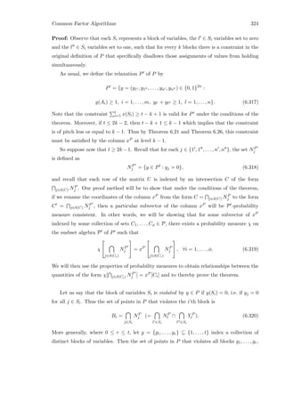 Common Factor Algorithms 324
Proof: Observe that each Si represents a block of variables, the l ∈ Si variables set to zero
and the l ∈ Si variables set to one, such that for every k blocks there is a constraint in the
original deﬁnition of P that speciﬁcally disallows those assignments of values from holding
simultaneously.
As usual, we deﬁne the relaxation P of P by
P = {y = (y1 , y1 , . . . , yn , yn ) ∈ {0, 1}2n
:
y(Ai) ≥ 1, i = 1, . . . , m, yl + yl ≥ 1, l = 1, . . . , n}. (6.317)
Note that the constraint t
i=1 x(Si) ≥ t − k + 1 is valid for P under the conditions of the
theorem. Moreover, if t ≤ 2k − 2, then t − k + 1 ≤ k − 1 which implies that the constraint
is of pitch less or equal to k − 1. Thus by Theorem 6.21 and Theorem 6.26, this constraint
must be satisﬁed by the column xP at level k − 1.
So suppose now that t ≥ 2k −1. Recall that for each j ∈ {1 , 1 , . . . , n , n }, the set NP
j
is deﬁned as
NP
j = {y ∈ P : yj = 0}, (6.318)
and recall that each row of the matrix U is indexed by an intersection C of the form
j∈δ(C) NP
j . Our proof method will be to show that under the conditions of the theorem,
if we rename the coordinates of the column xP from the form C = j∈δ(C) NP
j to the form
C = j∈δ(C) NP
j , then a particular subvector of the column xP will be P -probability
measure consistent. In other words, we will be showing that for some subvector of xP
indexed by some collection of sets C1, . . . , Cφ ∈ P, there exists a probability measure χ on
the susbset algebra P of P such that
χ


j∈δ(Ci)
NP
j

 = xP


j∈δ(Ci)
NP
j

 , ∀i = 1, . . . , φ. (6.319)
We will then use the properties of probability measures to obtain relationships between the
quantities of the form χ[ j∈δ(Ci) NP
j ] = xP [Ci] and to thereby prove the theorem.
Let us say that the block of variables Si is violated by y ∈ P if y(Si) = 0, i.e. if yj = 0
for all j ∈ Si. Thus the set of points in P that violates the i’th block is
Bi =
j∈Si
NP
j (=
l ∈Si
NP
l ∩
l ∈Si
Y P
l ). (6.320)
More generally, where 0 ≤ r ≤ t, let g = {g1, . . . , gr} ⊆ {1, . . . , t} index a collection of
distinct blocks of variables. Then the set of points in P that violates all blocks g1, . . . , gr,
 