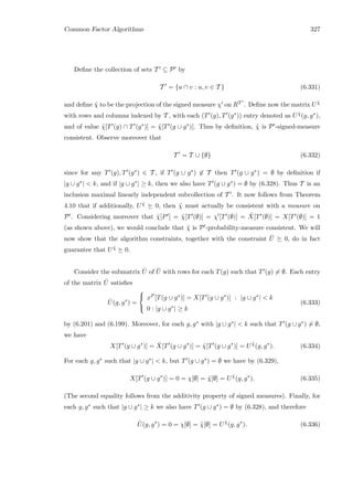 Common Factor Algorithms 327
Deﬁne the collection of sets T ⊆ P by
T = {u ∩ v : u, v ∈ T } (6.331)
and deﬁne ˜χ to be the projection of the signed measure χ on RT . Deﬁne now the matrix U ˜χ
with rows and columns indexed by T , with each (T (g), T (g∗)) entry denoted as U ˜χ(g, g∗),
and of value ˜χ[T (g) ∩ T (g∗)] = ˜χ[T (g ∪ g∗)]. Thus by deﬁnition, ˜χ is P -signed-measure
consistent. Observe moreover that
T = T ∪ {∅} (6.332)
since for any T (g), T (g∗) ∈ T , if T (g ∪ g∗) ∈ T then T (g ∪ g∗) = ∅ by deﬁnition if
|g ∪ g∗|  k, and if |g ∪ g∗| ≥ k, then we also have T (g ∪ g∗) = ∅ by (6.328). Thus T is an
inclusion maximal linearly independent subcollection of T . It now follows from Theorem
4.10 that if additionally, U ˜χ 0, then ˜χ must actually be consistent with a measure on
P . Considering moreover that ˜χ[P ] = ˜χ[T (∅)] = χ [T (∅)] = ˆX[T (∅)] = X[T (∅)] = 1
(as shown above), we would conclude that ˜χ is P -probability-measure consistent. We will
now show that the algorithm constraints, together with the constraint ¯U 0, do in fact
guarantee that U ˜χ 0.
Consider the submatrix ˆU of ¯U with rows for each T(g) such that T (g) = ∅. Each entry
of the matrix ˆU satisﬁes
ˆU(g, g∗
) =



xP [T(g ∪ g∗)] = X[T (g ∪ g∗)] : |g ∪ g∗|  k
0 : |g ∪ g∗| ≥ k
(6.333)
by (6.201) and (6.199). Moreover, for each g, g∗ with |g ∪ g∗|  k such that T (g ∪ g∗) = ∅,
we have
X[T (g ∪ g∗
)] = ˆX[T (g ∪ g∗
)] = ˜χ[T (g ∪ g∗
)] = U ˜χ
(g, g∗
). (6.334)
For each g, g∗ such that |g ∪ g∗|  k, but T (g ∪ g∗) = ∅ we have by (6.329),
X[T (g ∪ g∗
)] = 0 = χ[∅] = ˜χ[∅] = U ˜χ
(g, g∗
). (6.335)
(The second equality follows from the additivity property of signed measures). Finally, for
each g, g∗ such that |g ∪ g∗| ≥ k we also have T (g ∪ g∗) = ∅ by (6.328), and therefore
ˆU(g, g∗
) = 0 = χ[∅] = ˜χ[∅] = U ˜χ
(g, g∗
). (6.336)
 