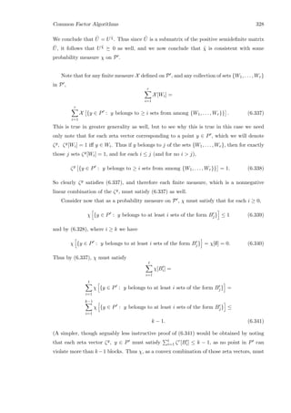 Common Factor Algorithms 328
We conclude that ˆU = U ˜χ. Thus since ˆU is a submatrix of the positive semideﬁnite matrix
¯U, it follows that U ˜χ 0 as well, and we now conclude that ˜χ is consistent with some
probability measure χ on P .
Note that for any ﬁnite measure X deﬁned on P , and any collection of sets {W1, . . . , Wr}
in P ,
r
i=1
X[Wi] =
r
i=1
X {y ∈ P : y belongs to ≥ i sets from among {W1, . . . , Wr}} . (6.337)
This is true in greater generality as well, but to see why this is true in this case we need
only note that for each zeta vector corresponding to a point y ∈ P , which we will denote
ζy, ζy[Wi] = 1 iﬀ y ∈ Wi. Thus if y belongs to j of the sets {W1, . . . , Wr}, then for exactly
those j sets ζy[Wi] = 1, and for each i ≤ j (and for no i  j),
ζy
{y ∈ P : y belongs to ≥ i sets from among {W1, . . . , Wr}} = 1. (6.338)
So clearly ζy satisﬁes (6.337), and therefore each ﬁnite measure, which is a nonnegative
linear combination of the ζy, must satisfy (6.337) as well.
Consider now that as a probability measure on P , χ must satisfy that for each i ≥ 0,
χ {y ∈ P : y belongs to at least i sets of the form Bj} ≤ 1 (6.339)
and by (6.328), where i ≥ k we have
χ {y ∈ P : y belongs to at least i sets of the form Bj} = χ[∅] = 0. (6.340)
Thus by (6.337), χ must satisfy
t
i=1
χ[Bi] =
t
i=1
χ {y ∈ P : y belongs to at least i sets of the form Bj} =
k−1
i=1
χ {y ∈ P : y belongs to at least i sets of the form Bj} ≤
k − 1. (6.341)
(A simpler, though arguably less instructive proof of (6.341) would be obtained by noting
that each zeta vector ζy, y ∈ P must satisfy t
i=1 ζr[Bi] ≤ k − 1, as no point in P can
violate more than k−1 blocks. Thus χ, as a convex combination of those zeta vectors, must
 