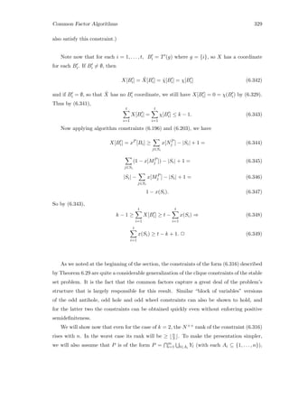 Common Factor Algorithms 329
also satisfy this constraint.)
Note now that for each i = 1, . . . , t, Bi = T (g) where g = {i}, so X has a coordinate
for each Bi. If Bi = ∅, then
X[Bi] = ˆX[Bi] = ˜χ[Bi] = χ[Bi] (6.342)
and if Bi = ∅, so that ˆX has no Bi coordinate, we still have X[Bi] = 0 = χ(Bi) by (6.329).
Thus by (6.341),
t
i=1
X[Bi] =
t
i=1
χ[Bi] ≤ k − 1. (6.343)
Now applying algorithm constraints (6.196) and (6.203), we have
X[Bi] = xP
[Bi] ≥
j∈Si
x[NP
j ] − |Si| + 1 = (6.344)
j∈Si
(1 − x[MP
j ]) − |Si| + 1 = (6.345)
|Si| −
j∈Si
x[MP
j ] − |Si| + 1 = (6.346)
1 − x(Si). (6.347)
So by (6.343),
k − 1 ≥
t
i=1
X[Bi] ≥ t −
t
i=1
x(Si) ⇒ (6.348)
t
i=1
x(Si) ≥ t − k + 1. 2 (6.349)
As we noted at the beginning of the section, the constraints of the form (6.316) described
by Theorem 6.29 are quite a considerable generalization of the clique constraints of the stable
set problem. It is the fact that the common factors capture a great deal of the problem’s
structure that is largely responsible for this result. Similar “block of variables” versions
of the odd antihole, odd hole and odd wheel constraints can also be shown to hold, and
for the latter two the constraints can be obtained quickly even without enforcing positive
semideﬁniteness.
We will show now that even for the case of k = 2, the N++ rank of the constraint (6.316)
rises with n. In the worst case its rank will be ≥ n
3 . To make the presentation simpler,
we will also assume that P is of the form P = m
i=1 l∈Ai
Yl (with each Ai ⊆ {1, . . . , n}),
 