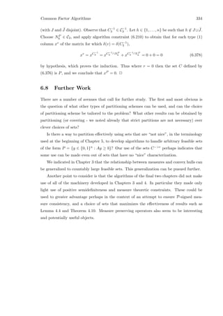 Common Factor Algorithms 334
(with J and ¯J disjoint). Observe that C−1
3 ∈ C−1
3 . Let h ∈ {1, . . . , n} be such that h ∈ J ∪ ¯J.
Choose NP
h ∈ C2, and apply algorithm constraint (6.210) to obtain that for each type (1)
column xv of the matrix for which δ(v) = δ(C−1
3 ),
xv
= xC−1
3 = xC−1
3 ∩NP
h + xC−1
3 ∩Y P
h = 0 + 0 = 0 (6.378)
by hypothesis, which proves the induction. Thus where r = 0 then the set C deﬁned by
(6.376) is P, and we conclude that xP = 0. 2
6.8 Further Work
There are a number of avenues that call for further study. The ﬁrst and most obvious is
the question of what other types of partitioning schemes can be used, and can the choice
of partitioning scheme be tailored to the problem? What other results can be obtained by
partitioning (or covering - we noted already that strict partitions are not necessary) over
clever choices of sets?
Is there a way to partition eﬀectively using sets that are “not nice”, in the terminology
used at the beginning of Chapter 5, to develop algorithms to handle arbitrary feasible sets
of the form P = {y ∈ {0, 1}n : Ay ≥ b}? Our use of the sets C−r perhaps indicates that
some use can be made even out of sets that have no “nice” characterization.
We indicated in Chapter 3 that the relationship between measures and convex hulls can
be generalized to countably large feasible sets. This generalization can be pusued further.
Another point to consider is that the algorithms of the ﬁnal two chapters did not make
use of all of the machinery developed in Chapters 3 and 4. In particular they made only
light use of positive semideﬁniteness and measure theoretic constraints. These could be
used to greater advantage perhaps in the context of an attempt to ensure P-signed mea-
sure consistency, and a choice of sets that maximizes the eﬀectiveness of results such as
Lemma 4.4 and Theorem 4.10. Measure preserving operators also seem to be interesting
and potentially useful objects.
 