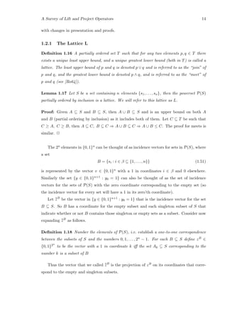 A Survey of Lift and Project Operators 14
with changes in presentation and proofs.
1.2.1 The Lattice L
Deﬁnition 1.16 A partially ordered set T such that for any two elements p, q ∈ T there
exists a unique least upper bound, and a unique greatest lower bound (both in T) is called a
lattice. The least upper bound of p and q is denoted p ∨ q and is referred to as the “join” of
p and q, and the greatest lower bound is denoted p ∧ q, and is referred to as the “meet” of
p and q (see [Ro64]).
Lemma 1.17 Let S be a set containing n elements {s1, . . . , sn}, then the powerset P(S)
partially ordered by inclusion is a lattice. We will refer to this lattice as L.
Proof: Given A ⊆ S and B ⊆ S, then A ∪ B ⊆ S and is an upper bound on both A
and B (partial ordering by inclusion) as it includes both of them. Let C ⊆ T be such that
C ≥ A, C ≥ B, then A ⊆ C, B ⊆ C ⇒ A ∪ B ⊆ C ⇒ A ∪ B ≤ C. The proof for meets is
similar. 2
The 2n elements in {0, 1}n can be thought of as incidence vectors for sets in P(S), where
a set
B = {si : i ∈ β ⊆ {1, . . . , n}} (1.51)
is represented by the vector v ∈ {0, 1}n with a 1 in coordinates i ∈ β and 0 elsewhere.
Similarly the set {y ∈ {0, 1}n+1 : y0 = 1} can also be thought of as the set of incidence
vectors for the sets of P(S) with the zero coordinate corresponding to the empty set (so
the incidence vector for every set will have a 1 in its zero’th coordinate).
Let ¯¯zB
be the vector in {y ∈ {0, 1}n+1 : y0 = 1} that is the incidence vector for the set
B ⊆ S. So B has a coordinate for the empty subset and each singleton subset of S that
indicate whether or not B contains those singleton or empty sets as a subset. Consider now
expanding ¯¯zB
as follows.
Deﬁnition 1.18 Number the elements of P(S), i.e. establish a one-to-one correspondence
between the subsets of S and the numbers 0, 1, . . . , 2n − 1. For each B ⊆ S deﬁne zB ∈
{0, 1}2n
to be the vector with a 1 in coordinate k iﬀ the set Ak ⊆ S corresponding to the
number k is a subset of B
Thus the vector that we called ¯¯zB
is the projection of zB on its coordinates that corre-
spond to the empty and singleton subsets.
 