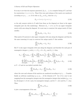 A Survey of Lift and Project Operators 16
It is easy to see that the sequence generated, {t0, t1, . . .}, is a complete listing of T, and that
by construction i ≤ j ⇒ ti  tj. Thus if the rows and columns of the matrix are numbered
according to t0, t1, . . ., i.e. if we refer to Zti,tj as Zi,j, then for i = j
Zi,j = 1 ⇒ ti  tj ⇒ i  j (1.54)
so the only nonzero entries in Z aside from those on the diagonal are those in the upper
triangular part (by this numbering). Moreover Zi,i = 1, ∀i, so Z is an upper triangular
matrix with ones along the diagonal. It is now easy to construct the unique matrix M that
satisﬁes
∞
k=0
Mi,kZk,j = δi,j, ∀i, j. (1.55)
This matrix M moreover is also upper triangular with ones along the diagonal, and thus by
the same reasoning it is easy to construct the unique matrix Y that satisﬁes
∞
k=0
Yi,kMk,j = δi,j, ∀i, j. (1.56)
But Y is also upper triangular with ones along the diagonal, and therefore for each pair of
nonnegative integers i, j with j  i, Yi,j = 0 = Zi,j, and if j ≥ i then
Yi,j =
j
k=0
Yi,kδk,j =
j
k=0
Yi,k
∞
l=0
Mk,lZl,j =
j
k=0
Yi,k


j
l=0
Mk,lZl,j

 = (1.57)
j
l=0


j
k=0
Yi,kMk,l

 Zl,j =
j
l=0
∞
k=0
Yi,kMk,l Zl,j =
j
l=0
Zl,jδi,l = Zi,j (1.58)
so Y = Z and we can indeed conclude that
∞
k=0
Mi,kZk,j = δi,j =
∞
k=0
Zi,kMk,j, ∀i, j (1.59)
where the rows and columns of the matrices are numbered according to t0, t1, . . .. Consider
ﬁnally an arbitrary numbering n0, n1, n2 . . . of the elements of T. Let f be a one to one
mapping from the nonnegative integers onto the nonnegative integers that satisﬁes tf(l) = nl
for all integers l ≥ 0; let i and j be nonnegative integers, and let i = f(i) and let j = f(j).
Then
∞
k=0
Mni,nk
Znk,nj (1.60)
is just a rearrangement of the sum
∞
k=0
Mti ,tk
Ztk,tj
=
j
k=0
Mti ,tk
Ztk,tj
+
∞
k=j +1
0 (1.61)
 