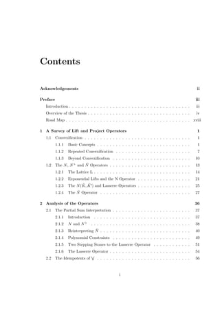 Contents
Acknowledgements ii
Preface iii
Introduction . . . . . . . . . . . . . . . . . . . . . . . . . . . . . . . . . . . . . . . iii
Overview of the Thesis . . . . . . . . . . . . . . . . . . . . . . . . . . . . . . . . . iv
Road Map . . . . . . . . . . . . . . . . . . . . . . . . . . . . . . . . . . . . . . . . xviii
1 A Survey of Lift and Project Operators 1
1.1 Convexiﬁcation . . . . . . . . . . . . . . . . . . . . . . . . . . . . . . . . . . 1
1.1.1 Basic Concepts . . . . . . . . . . . . . . . . . . . . . . . . . . . . . . 1
1.1.2 Repeated Convexiﬁcation . . . . . . . . . . . . . . . . . . . . . . . . 7
1.1.3 Beyond Convexiﬁcation . . . . . . . . . . . . . . . . . . . . . . . . . 10
1.2 The N, N+ and ¯N Operators . . . . . . . . . . . . . . . . . . . . . . . . . . 13
1.2.1 The Lattice L . . . . . . . . . . . . . . . . . . . . . . . . . . . . . . . 14
1.2.2 Exponential Lifts and the N Operator . . . . . . . . . . . . . . . . . 21
1.2.3 The N( ¯K, ¯K ) and Lasserre Operators . . . . . . . . . . . . . . . . . 25
1.2.4 The ¯N Operator . . . . . . . . . . . . . . . . . . . . . . . . . . . . . 27
2 Analysis of the Operators 36
2.1 The Partial Sum Interpretation . . . . . . . . . . . . . . . . . . . . . . . . . 37
2.1.1 Introduction . . . . . . . . . . . . . . . . . . . . . . . . . . . . . . . 37
2.1.2 N and N+ . . . . . . . . . . . . . . . . . . . . . . . . . . . . . . . . 38
2.1.3 Reinterpreting ¯N . . . . . . . . . . . . . . . . . . . . . . . . . . . . . 40
2.1.4 Polynomial Constraints . . . . . . . . . . . . . . . . . . . . . . . . . 49
2.1.5 Two Stepping Stones to the Lasserre Operator . . . . . . . . . . . . 51
2.1.6 The Lasserre Operator . . . . . . . . . . . . . . . . . . . . . . . . . . 54
2.2 The Idempotents of . . . . . . . . . . . . . . . . . . . . . . . . . . . . . . 56
i
 