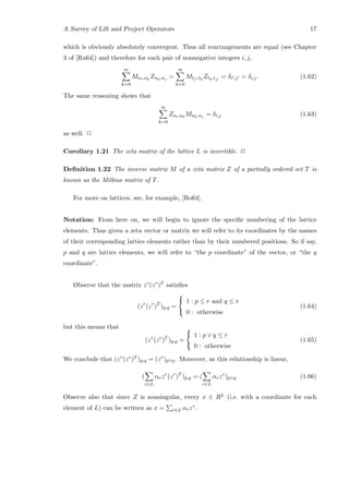 A Survey of Lift and Project Operators 17
which is obviously absolutely convergent. Thus all rearrangements are equal (see Chapter
3 of [Ru64]) and therefore for each pair of nonnegative integers i, j,
∞
k=0
Mni,nk
Znk,nj =
∞
k=0
Mti ,tk
Ztk,tj
= δi ,j = δi,j. (1.62)
The same reasoning shows that
∞
k=0
Zni,nk
Mnk,nj = δi,j (1.63)
as well. 2
Corollary 1.21 The zeta matrix of the lattice L is invertible. 2
Deﬁnition 1.22 The inverse matrix M of a zeta matrix Z of a partially ordered set T is
known as the M¨obius matrix of T.
For more on lattices, see, for example, [Ro64].
Notation: From here on, we will begin to ignore the speciﬁc numbering of the lattice
elements. Thus given a zeta vector or matrix we will refer to its coordinates by the names
of their corresponding lattice elements rather than by their numbered positions. So if say,
p and q are lattice elements, we will refer to “the p coordinate” of the vector, or “the q
coordinate”.
Observe that the matrix zr(zr)T satisﬁes
(zr
(zr
)T
)p,q =



1 : p ≤ r and q ≤ r
0 : otherwise
(1.64)
but this means that
(zr
(zr
)T
)p,q =



1 : p ∨ q ≤ r
0 : otherwise
(1.65)
We conclude that (zr(zr)T )p,q = (zr)p∨q. Moreover, as this relationship is linear,
(
r∈L
αrzr
(zr
)T
)p,q = (
r∈L
αrzr
)p∨q. (1.66)
Observe also that since Z is nonsingular, every x ∈ RL (i.e. with a coordinate for each
element of L) can be written as x = r∈L αrzr.
 