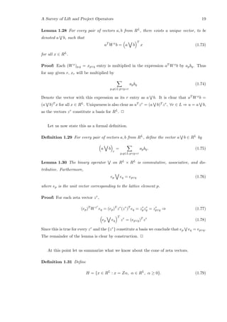 A Survey of Lift and Project Operators 19
Lemma 1.28 For every pair of vectors a, b from RL, there exists a unique vector, to be
denoted a b, such that
aT
Wx
b = a b
T
x (1.73)
for all x ∈ RL.
Proof: Each (Wx)p,q = xp∨q entry is multiplied in the expression aT Wxb by apbq. Thus
for any given r, xr will be multiplied by
p,q∈L:p∨q=r
apbq (1.74)
Denote the vector with this expression as its r entry as a b. It is clear that aT Wxb =
(a b)T x for all x ∈ RL. Uniqueness is also clear as uT zr = (a b)T zr, ∀r ∈ L ⇒ u = a b,
as the vectors zr constitute a basis for RL. 2
Let us now state this as a formal deﬁnition.
Deﬁnition 1.29 For every pair of vectors a, b from RL, deﬁne the vector a b ∈ RL by
a b
r
=
p,q∈L:p∨q=r
apbq. (1.75)
Lemma 1.30 The binary operator on RL × RL is commutative, associative, and dis-
tributive. Furthermore,
ep eq = ep∨q (1.76)
where ep is the unit vector corresponding to the lattice element p.
Proof: For each zeta vector zr,
(ep)T
Wzr
eq = (ep)T
zr
(zr
)T
eq = zr
pzr
q = zr
p∨q ⇒ (1.77)
ep eq
T
zr
= (ep∨q)T
zr
(1.78)
Since this is true for every zr and the {zr} constitute a basis we conclude that ep eq = ep∨q.
The remainder of the lemma is clear by construction. 2
At this point let us summarize what we know about the cone of zeta vectors.
Deﬁnition 1.31 Deﬁne
H = {x ∈ RL
: x = Zα, α ∈ RL
, α ≥ 0}. (1.79)
 