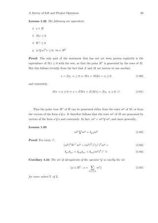 A Survey of Lift and Project Operators 20
Lemma 1.32 The following are equivalent:
1. x ∈ H
2. Mx ≥ 0
3. Wx 0
4. (a a)T x ≥ 0, ∀a ∈ RL
Proof: The only part of the statement that has not yet been proven explicitly is the
equivalence of Mx ≥ 0 with the rest, so that the polar H∗ is generated by the rows of M.
But this follows trivially from the fact that Z and M are inverse to one another.
x = Zα, α ≥ 0 ⇒ Mx = MZα = α ≥ 0 (1.80)
and conversely,
Mx = α ≥ 0 ⇒ x = ZMx = Z(Mx) = Zα, α ≥ 0. 2 (1.81)
Thus the polar cone H∗ of H can be generated either from the rows mp of M, or from
the vectors of the form a a. It therefore follows that the rows mp of M are generated by
vectors of the form a a and conversely. In fact, mp = mp mp, and more generally,
Lemma 1.33
mp
mq
= δp,qmp
(1.82)
Proof: For every zr,
(mp
)T
Wzr
mq
= (mp
)T
zr
(zr
)T
mq
= (1.83)
δp,rδq,r = δp,qδp,r = δp,q(mp
)T
zr
2 (1.84)
Corollary 1.34 The set of idempotents of the operator is exactly the set
{x ∈ RL
: x =
t∈T⊆L
mt
} (1.85)
for some subset T of L.
 