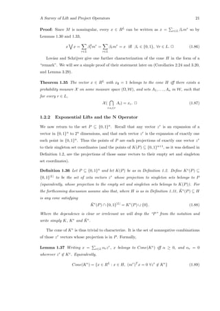 A Survey of Lift and Project Operators 21
Proof: Since M is nonsingular, every x ∈ RL can be written as x = r∈L βrmr so by
Lemmas 1.30 and 1.33,
x x =
r∈L
β2
r mr
=
r∈L
βrmr
= x iﬀ βr ∈ {0, 1}, ∀r ∈ L. 2 (1.86)
Lov´asz and Schrijver give one further characterization of the cone H in the form of a
“remark”. We will see a simple proof of their statement later on (Corollaries 2.24 and 3.20,
and Lemma 3.29).
Theorem 1.35 The vector x ∈ RL with x∅ = 1 belongs to the cone H iﬀ there exists a
probability measure X on some measure space (Ω, W), and sets A1, . . . , An in W, such that
for every r ∈ L,
X(
i:si∈r
Ai) = xr. 2 (1.87)
1.2.2 Exponential Lifts and the N Operator
We now return to the set P ⊆ {0, 1}n. Recall that any vector zr is an expansion of a
vector in {0, 1}n to 2n dimensions, and that each vector zr is the expansion of exactly one
such point in {0, 1}n. Thus the points of P are each projections of exactly one vector zr
to their singleton set coordinates (and the points of K(P) ⊆ {0, 1}n+1, as it was deﬁned in
Deﬁnition 1.2, are the projections of those same vectors to their empty set and singleton
set coordinates).
Deﬁnition 1.36 Let P ⊆ {0, 1}n and let K(P) be as in Deﬁnition 1.2. Deﬁne Ke(P) ⊆
{0, 1}|L| to be the set of zeta vectors zr whose projection to singleton sets belongs to P
(equivalently, whose projection to the empty set and singleton sets belongs to K(P)). For
the forthcoming discussion assume also that, where H is as in Deﬁnition 1.31, ¯Ke(P) ⊆ H
is any cone satisfying
¯Ke
(P) ∩ {0, 1}|L|
= Ke
(P) ∪ {0}. (1.88)
Where the dependence is clear or irrelevant we will drop the “P” from the notation and
write simply K, Ke and ¯Ke.
The cone of Ke is thus trivial to characterize. It is the set of nonnegative combinations
of those zr vectors whose projection is in P. Formally,
Lemma 1.37 Writing x = r∈L αrzr, x belongs to Cone(Ke) iﬀ α ≥ 0, and αr = 0
wherever zr ∈ Ke. Equivalently,
Cone(Ke
) = {x ∈ RL
: x ∈ H, (mr
)T
x = 0 ∀zr
∈ Ke
} (1.89)
 