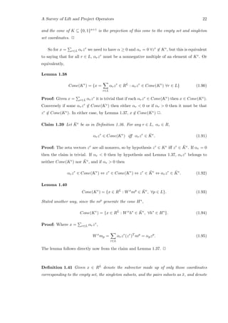A Survey of Lift and Project Operators 22
and the cone of K ⊆ {0, 1}n+1 is the projection of this cone to the empty set and singleton
set coordinates. 2
So for x = r∈L αrzr we need to have α ≥ 0 and αr = 0 ∀zr ∈ Ke, but this is equivalent
to saying that for all r ∈ L, αrzr must be a nonnegative multiple of an element of Ke. Or
equivalently,
Lemma 1.38
Cone(Ke
) = {x =
r∈L
αrzr
∈ RL
: αrzr
∈ Cone(Ke
) ∀r ∈ L} (1.90)
Proof: Given x = r∈L αrzr it is trivial that if each αrzr ∈ Cone(Ke) then x ∈ Cone(Ke).
Conversely if some αrzr ∈ Cone(Ke) then either αr  0 or if αr  0 then it must be that
zr ∈ Cone(Ke). In either case, by Lemma 1.37, x ∈ Cone(Ke) 2.
Claim 1.39 Let ¯Ke be as in Deﬁnition 1.36. For any r ∈ L, αr ∈ R,
αrzr
∈ Cone(Ke
) iﬀ αrzr
∈ ¯Ke
. (1.91)
Proof: The zeta vectors zr are all nonzero, so by hypothesis zr ∈ Ke iﬀ zr ∈ ¯Ke. If αr = 0
then the claim is trivial. If αr  0 then by hypothesis and Lemma 1.37, αrzr belongs to
neither Cone(Ke) nor ¯Ke, and if αr  0 then
αrzr
∈ Cone(Ke
) ⇔ zr
∈ Cone(Ke
) ⇔ zr
∈ ¯Ke
⇔ αrzr
∈ ¯Ke
. (1.92)
Lemma 1.40
Cone(Ke
) = {x ∈ RL
: Wx
mp
∈ ¯Ke
, ∀p ∈ L}. (1.93)
Stated another way, since the mp generate the cone H∗,
Cone(Ke
) = {x ∈ RL
: Wx
h∗
∈ ¯Ke
, ∀h∗
∈ H∗
}. (1.94)
Proof: Where x = r∈L αrzr,
Wx
mp =
r∈L
αrzr
(zr
)T
mp
= αpzp
. (1.95)
The lemma follows directly now from the claim and Lemma 1.37. 2
Deﬁnition 1.41 Given x ∈ RL denote the subvector made up of only those coordinates
corresponding to the empty set, the singleton subsets, and the pairs subsets as ¯x, and denote
 