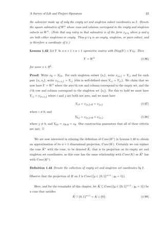 A Survey of Lift and Project Operators 23
the subvector made up of only the empty set and singleton subset coordinates as ¯¯x. Denote
the square submatrix of Wx whose rows and columns correspond to the empty and singleton
subsets as W ¯x. (Note that any entry in that submatrix is of the form xp∨q where p and q
are both either singletons or empty. Thus p ∨ q is an empty, singleton, or pairs subset, and
is therefore a coordinate of ¯x.)
Lemma 1.42 Let Y be a n + 1 × n + 1 symmetric matrix with Diag(Y ) = Y e0. Then
Y = W ¯x
(1.96)
for some x ∈ RL.
Proof: Write x∅ = Y0,0. For each singleton subset {si}, write x{si} = Yi,i and for each
pair {si, sj}, write x{si,sj} = Yi,j (this is well-deﬁned since Yi,j = Yj,i). We claim that we
now have Y = W ¯x where the zero’th row and column correspond to the empty set, and the
i’th row and column correspond to the singleton set {si}. For this to hold we must have
Yi,j = x{si,sj} where i and j are both not zero, and we must have
Yi,0 = x{si}∨∅ = x{si} (1.97)
where i = 0, and
Y0,j = x{sj}∨∅ = x{sj} (1.98)
where j = 0, and Y0,0 = x∅∨∅ = x∅. Our construction guarantees that all of these criteria
are met. 2
We are now interested in relaxing the deﬁnition of Cone(Ke) in Lemma 1.40 to obtain
an approximation of its n + 1 dimensional projection, Cone(K). Certainly we can replace
the cone ¯Ke with the cone, to be denoted ¯K, that is its projection on its empty set and
singleton set coordinates, as this cone has the same relationship with Cone(K) as ¯Ke has
with Cone(Ke).
Deﬁnition 1.43 Denote the collection of empty set and singleton set coordinates by I.
Observe that the projection of H on I is Cone({y ∈ {0, 1}n+1 : y0 = 1}).
Here, and for the remainder of this chapter, let ¯K ⊆ Cone({y ∈ {0, 1}n+1 : y0 = 1}) be
a cone that satisﬁes
¯K ∩ {0, 1}n+1
= K ∪ {0}. (1.99)
 