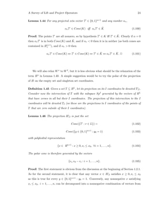 A Survey of Lift and Project Operators 24
Lemma 1.44 For any projected zeta vector ¯¯zr
∈ {0, 1}n+1 and any number αr,
αr¯¯zr
∈ Cone(K) iﬀ αr¯¯zr
∈ ¯K (1.100)
Proof: The points ¯¯zr
are all nonzero, so by hypothesis ¯¯zr
∈ K iﬀ ¯¯zr
∈ ¯K. Clearly if α = 0
then αr¯¯zr
is in both Cone(K) and ¯K, and if αr  0 then it is in neither (as both cones are
contained in Rn+1
+ ), and if αr  0 then
αr¯¯zr
∈ Cone(K) ⇔ ¯¯zr
∈ Cone(K) ⇔ ¯¯zr
∈ ¯K ⇔ αr¯¯zr
∈ ¯K. 2 (1.101)
We will also relax Wx to W ¯x, but it is less obvious what should be the relaxation of the
term H∗ in Lemma 1.40. A simple suggestion would be to try the polar of the projection
of H on the empty set and singleton set coordinates.
Deﬁnition 1.45 Given a set T ⊆ RL, let its projection on its I coordinates be denoted T|I.
Consider now the intersection of T with the subspace SpI generated by the vectors of RL
that have zeroes in all but their I coordinates. The projection of this intersection to the I
coordinates will be denoted TI (so these are the projections to I coordinates of the points of
T that are zero outside of their I coordinates).
Lemma 1.46 The projection H|I is just the set
Cone({¯¯zr
: r ∈ L}) = (1.102)
Cone({y ∈ {0, 1}n+1
: y0 = 1) (1.103)
with polyhedral representation
{x ∈ Rn+1
: x ≥ 0, xi ≤ x0, ∀i = 1, . . . , n}. (1.104)
The polar cone is therefore generated by the vectors
{ei, e0 − ei : i = 1, . . . , n}. (1.105)
Proof: The ﬁrst statement is obvious from the discussion at the beginning of Section 1.2.1.
As for the second statement, it is clear that any vector x ∈ H|I satisﬁes x ≥ 0, xi ≤ x0
as this is true for every y ∈ {0, 1}n+1 : y0 = 1. Conversely, any nonnegative x satisfying
xi ≤ x0, i = 1, . . . , n, can be decomposed into a nonnegative combination of vectors from
 