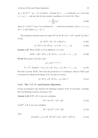 A Survey of Lift and Project Operators 25
{y ∈ {0, 1}n+1 : y0 = 1} as follows. Arrange the 1, . . . , n coordinates of x such that
x1 ≥ x2 ≥ · · ·, and say that the last nonzero coordinate of x is the k’th. Then
x =
k
i=0
λiyi
(1.106)
where yi ∈ {0, 1}n+1 has a 1 in coordinates 0, · · · , i and zeroes elsewhere, and λi = xi −xi+1
(if i = n then deﬁne xn+1 = 0). 2
The relaxation obtained where we replace ¯Ke by ¯K, Wx by Y = W ¯x, and H∗ by (H|I)∗
is thus
{¯x : W ¯x
h∗
∈ ¯K, ∀h∗
∈ (H|I)∗
} = (1.107)
{¯x : W ¯x
ei ∈ ¯K, W ¯x
(e0 − ei) ∈ ¯K, i = 1, . . . , n}. (1.108)
Lemma 1.47 Where M( ¯K) is as in Deﬁnition 1.15, then
M( ¯K) = {W ¯x
: W ¯x
ei ∈ ¯K, W ¯x
(e0 − ei) ∈ ¯K, i = 1, . . . , n}. (1.109)
Proof: By Lemma 1.42, this is just
{Y ∈ R(n+1)×(n+1)
:
Y = Y T
, Diag(Y ) = Y e0, Y ei ∈ ¯K, Y (e0 − ei) ∈ ¯K, i = 1, . . . , n}. (1.110)
But this is exactly M( ¯K). Note that the projection to I coordinates, which is N( ¯K) (and
is obtained by taking the ∅ column of Y ) can also be written
{¯¯x : W ¯x
ei ∈ ¯K, W ¯x
(e0 − ei) ∈ ¯K}. 2 (1.111)
1.2.3 The N( ¯K, ¯K ) and Lasserre Operators
Lov´asz and Schrijver also describe the following variation of the N procedure. Consider
ﬁrst the following variation of Lemma 1.40.
Lemma 1.48 If ¯Ke ⊆ H is any cone satisfying
¯Ke
∩ {0, 1}|L|
= Ke
∪ {0} (1.112)
and ¯K
e
⊆ H is any cone satisfying
¯K
e
∩ {0, 1}|L|
⊇ Ke
∪ {0} (1.113)
Then
Cone(Ke
) = {x ∈ RL
: Wx
(k )∗
∈ ¯Ke
, ∀(k )∗
∈ ( ¯K
e
)∗
}. (1.114)
 