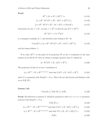 A Survey of Lift and Project Operators 26
Proof:
¯K
e
⊆ H ⇒ H∗
⊆ ( ¯K
e
)∗
⇒ (1.115)
{x ∈ RL
: Wx
(k )∗
∈ ¯Ke
, ∀(k )∗
∈ ( ¯K
e
)∗
} ⊆ (1.116)
{x ∈ RL
: Wx
h∗
∈ ¯Ke
, ∀h∗
∈ H∗
} = Cone(Ke
) (1.117)
Conversely, for any zr ∈ Ke, we have zr ∈ ¯K
e
so that for any (k )∗ ∈ ( ¯K
e
)∗,
Wzr
(k )∗
= zr
(zr
)T
(k )∗
(1.118)
is a nonegative multiple of zr, and therefore must belong to ¯Ke. So
Cone(Ke
) ⊆ {x ∈ RL
: Wx
(k )∗
∈ ¯Ke
, ∀(k )∗
∈ ( ¯K
e
)∗
} (1.119)
and the lemma follows. 2
If we relax ( ¯K
e
)∗ to the polar of its projection ¯K on the I coordinates in the same
manner as we did for H∗ then we obtain a stronger operator than N, deﬁned by
{¯x : W ¯x
(k )∗
∈ ¯K, ∀(k )∗
∈ ¯K
∗
}. (1.120)
The projection of this set on the I coordinates is
{x ∈ Rn+1
: ∃Y ∈ R(n+1)×(n+1)
such that Y (k )∗
∈ ¯K, ∀(k )∗
∈ ¯K
∗
} (1.121)
where Y is symmetric with Diag(Y ) = Y e0. This is the set that Lov´asz and Schrijver refer
to as N( ¯K, ¯K ).
Lemma 1.49
Cone(K) ⊆ N( ¯K, ¯K ) ⊆ N( ¯K) (1.122)
Proof: All references to matrices Y should be assumed to refer to n + 1 × n + 1 symmetric
matrices with Diag(Y ) = Y e0.
N( ¯K, ¯K ) = (1.123)
{x ∈ Rn+1
: ∃Y ∈ R(n+1)×(n+1)
such that Y (k )∗
∈ ¯K, ∀(k )∗
∈ ¯K
∗
} ⊆ (1.124)
{x ∈ Rn+1
: ∃Y ∈ R(n+1)×(n+1)
such that Y h∗
∈ ¯K, ∀h∗
∈ (H|I)∗
} = (1.125)
N( ¯K) (1.126)
 