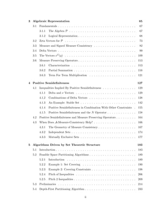 3 Algebraic Representation 65
3.1 Fundamentals . . . . . . . . . . . . . . . . . . . . . . . . . . . . . . . . . . . 67
3.1.1 The Algebra P . . . . . . . . . . . . . . . . . . . . . . . . . . . . . . 67
3.1.2 Logical Representation . . . . . . . . . . . . . . . . . . . . . . . . . . 68
3.2 Zeta Vectors for P . . . . . . . . . . . . . . . . . . . . . . . . . . . . . . . . 73
3.3 Measure and Signed Measure Consistency . . . . . . . . . . . . . . . . . . . 82
3.4 Delta Vectors . . . . . . . . . . . . . . . . . . . . . . . . . . . . . . . . . . . 99
3.5 The Vectors νG(q) . . . . . . . . . . . . . . . . . . . . . . . . . . . . . . . . 109
3.6 Measure Preserving Operators . . . . . . . . . . . . . . . . . . . . . . . . . . 113
3.6.1 Characterization . . . . . . . . . . . . . . . . . . . . . . . . . . . . . 113
3.6.2 Partial Summation . . . . . . . . . . . . . . . . . . . . . . . . . . . . 116
3.6.3 Term For Term Multiplication . . . . . . . . . . . . . . . . . . . . . 121
4 Positive Semideﬁniteness 127
4.1 Inequalities Implied By Positive Semideﬁniteness . . . . . . . . . . . . . . . 129
4.1.1 Delta and ν Vectors . . . . . . . . . . . . . . . . . . . . . . . . . . . 129
4.1.2 Combinations of Delta Vectors . . . . . . . . . . . . . . . . . . . . . 138
4.1.3 An Example: Stable Set . . . . . . . . . . . . . . . . . . . . . . . . . 142
4.1.4 Positive Semideﬁniteness in Combination With Other Constraints . 155
4.1.5 Positive Semideﬁniteness and the N Operator . . . . . . . . . . . . . 158
4.2 Positive Semideﬁniteness and Measure Preserving Operators . . . . . . . . . 164
4.3 When Does A-Measure-Consistency Help? . . . . . . . . . . . . . . . . . . . 166
4.3.1 The Geometry of Measure Consistency . . . . . . . . . . . . . . . . . 167
4.3.2 Independent Sets . . . . . . . . . . . . . . . . . . . . . . . . . . . . . 174
4.3.3 Mutually Exclusive Sets . . . . . . . . . . . . . . . . . . . . . . . . . 177
5 Algorithms Driven by Set Theoretic Structure 183
5.1 Introduction . . . . . . . . . . . . . . . . . . . . . . . . . . . . . . . . . . . . 183
5.2 Feasible Space Partitioning Algorithms . . . . . . . . . . . . . . . . . . . . . 189
5.2.1 Introduction . . . . . . . . . . . . . . . . . . . . . . . . . . . . . . . 189
5.2.2 Example 1: Set Covering . . . . . . . . . . . . . . . . . . . . . . . . 190
5.2.3 Example 2: Covering Constraints . . . . . . . . . . . . . . . . . . . . 198
5.2.4 Pitch of Inequalities . . . . . . . . . . . . . . . . . . . . . . . . . . . 206
5.2.5 Pitch 2 Inequalities . . . . . . . . . . . . . . . . . . . . . . . . . . . . 209
5.3 Preliminaries . . . . . . . . . . . . . . . . . . . . . . . . . . . . . . . . . . . 214
5.4 Depth-First Partitioning Algorithm . . . . . . . . . . . . . . . . . . . . . . . 233
ii
 
