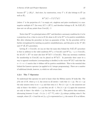 A Survey of Lift and Project Operators 27
because ¯K
∗
⊇ (H|I)∗. And since, by construction, every ¯¯zr
∈ K also belongs to ¯K (as
well as ¯K),
W ¯zr
(k )∗
= ¯¯zr
(¯¯zr
)T
(k )∗
(1.127)
(where ¯zr is the projection of zr to empty set, singleton and pairs coordinates) is a non-
negative multiple of ¯¯zr
(for every (k )∗ ∈ ( ¯K )∗), and therefore belongs to ¯K. So N( ¯K, ¯K )
does not cut oﬀ any points from Cone(K). 2
Notice that W ¯x is a principal minor of Wx and therefore a necessary condition for ¯x to be
a projection of an x that is even in H (let alone in K) is for W ¯x to be positive semideﬁnite.
But after relaxing the procedure we have no guarantee of this. So the procedure will be
further strengthened by insisting on positive semideﬁniteness, and this gives us the N+( ¯K)
and N+( ¯K, ¯K ) procedures.
Letting ¯K = Cone(K), we can see that the main idea behind the N( ¯K, ¯K ) procedure
is that in addition to the valid conditions W ¯xei ∈ Cone(K) and W ¯x(e0 − ei) ∈ Cone(K),
for all (k )∗ ∈ ¯K ∗ we must also have W ¯x(k )∗ ∈ Cone(K). Thus any necessary condition
for membership in Cone(K) can be placed on W ¯x(k )∗. In particular there must be a
way to append coordinates (corresponding to doubles) to the vector W ¯x(k )∗ such that the
n + 1 × n + 1 matrix that it deﬁnes will be positive semideﬁnite. This is the essential idea
behind the Lasserre operator (as applied to 0, 1 integer programming). There are a number
of additional details, however, to which we will return later.
1.2.4 The ¯N Operator
To understand this operator we need to know what the M¨obius matrix M looks like. The
p’th row of M, where p ∈ L, has zeroes in all entries r such that |r|  |p|. For |r| = |p|
the only nonzero entry is at r = p, and that entry is 1. For |r| = |p| + 1, the nonzeroes are
only at those r for which r ⊃ p, and they are all −1. For |r| = |p| + 2, again the nonzeroes
are only at those r for which r ⊃ p, but here they are all 1. This pattern then continues,
alternating between 1’s and −1’s (i.e. (−1)|r|−|p|), with r ⊇ p always yielding value 0. For
example, where |S| = 3 and the set {si, sj} is represented as i, j, the matrix M is as follows.
 