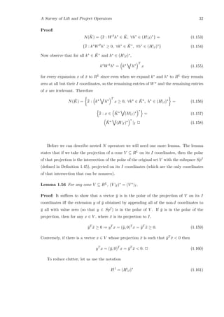 A Survey of Lift and Project Operators 32
Proof:
N( ¯K) = {¯¯x : W ¯x
h∗
∈ ¯K, ∀h∗
∈ (H|I)∗
} = (1.153)
{¯¯x : k∗
W ¯x
h∗
≥ 0, ∀k∗
∈ ¯K∗
, ∀h∗
∈ (H|I)∗
} (1.154)
Now observe that for all k∗ ∈ ¯K∗ and h∗ ∈ (H|I)∗,
k∗
W ¯x
h∗
= k∗
h∗
T
x (1.155)
for every expansion x of ¯x to RL since even when we expand k∗ and h∗ to RL they remain
zero at all but their I coordinates, so the remaining entries of Wx and the remaining entries
of x are irrelevant. Therefore
N( ¯K) = ¯¯x : k∗
h∗
T
x ≥ 0, ∀k∗
∈ ¯K∗
, h∗
∈ (H|I)∗
= (1.156)
¯¯x : x ∈ ¯K∗
(H|I)∗
∗
= (1.157)
¯K∗
(H|I)∗
∗
|I 2 (1.158)
Before we can describe nested N operators we will need one more lemma. The lemma
states that if we take the projection of a cone V ⊆ RL on its I coordinates, then the polar
of that projection is the intersection of the polar of the original set V with the subspace SpI
(deﬁned in Deﬁnition 1.45), projected on its I coordinates (which are the only coordinates
of that intersection that can be nonzero).
Lemma 1.56 For any cone V ⊆ RL, (V |I)∗ = (V ∗)I.
Proof: It suﬃces to show that a vector ¯y is in the polar of the projection of V on its I
coordinates iﬀ the extension y of ¯y obtained by appending all of the non-I coordinates to
¯y all with value zero (so that y ∈ SpI) is in the polar of V . If ¯y is in the polar of the
projection, then for any x ∈ V , where ¯x is its projection to I,
¯yT
¯x ≥ 0 ⇒ yT
x = (¯y, 0)T
x = ¯yT
¯x ≥ 0. (1.159)
Conversely, if there is a vector x ∈ V whose projection ¯x is such that ¯yT ¯x  0 then
yT
x = (¯y, 0)T
x = ¯yT
¯x  0. 2 (1.160)
To reduce clutter, let us use the notation
H1
= (H|I)∗
(1.161)
 